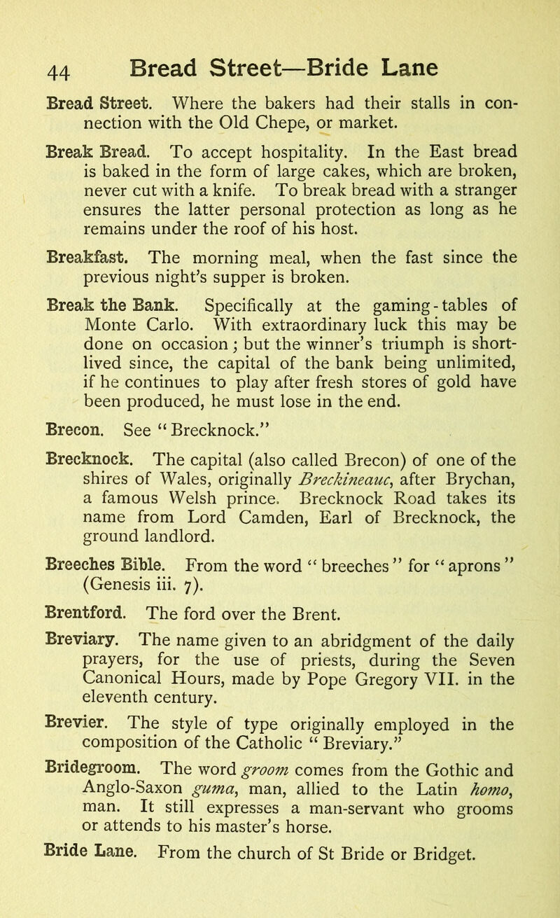 Bread Street. Where the bakers had their stalls in con- nection with the Old Chepe, or market. Break Bread. To accept hospitality. In the East bread is baked in the form of large cakes, which are broken, never cut with a knife. To break bread with a stranger ensures the latter personal protection as long as he remains under the roof of his host. Breakfast. The morning meal, when the fast since the previous night’s supper is broken. Break the Bank. Specifically at the gaming - tables of Monte Carlo. With extraordinary luck this may be done on occasion; but the winner’s triumph is short- lived since, the capital of the bank being unlimited, if he continues to play after fresh stores of gold have been produced, he must lose in the end. Brecon. See “ Brecknock.” Brecknock. The capital (also called Brecon) of one of the shires of Wales, originally Breckineauc, after Brychan, a famous Welsh prince. Brecknock Road takes its name from Lord Camden, Earl of Brecknock, the ground landlord. Breeches Bible. From the word “ breeches ” for “ aprons ” (Genesis iii. 7). Brentford. The ford over the Brent. Breviary. The name given to an abridgment of the daily prayers, for the use of priests, during the Seven Canonical Hours, made by Pope Gregory VII. in the eleventh century. Brevier. The style of type originally employed in the composition of the Catholic “ Breviary.” Bridegroom. The word groom comes from the Gothic and Anglo-Saxon guma, man, allied to the Latin homo, man. It still expresses a man-servant who grooms or attends to his master’s horse. Bride Lane. From the church of St Bride or Bridget.