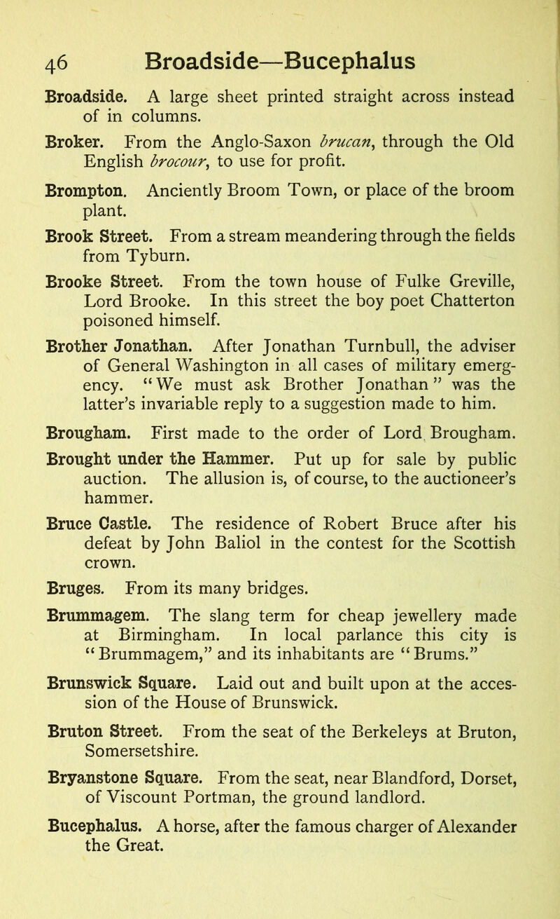 Broadside. A large sheet printed straight across instead of in columns. Broker. From the Anglo-Saxon brucan, through the Old English brocour, to use for profit. Brompton. Anciently Broom Town, or place of the broom plant. Brook Street. From a stream meandering through the fields from Tyburn. Brooke Street. From the town house of Fulke Greville, Lord Brooke. In this street the boy poet Chatterton poisoned himself. Brother Jonathan. After Jonathan Turnbull, the adviser of General Washington in all cases of military emerg- ency. “We must ask Brother Jonathan” was the latter’s invariable reply to a suggestion made to him. Brougham. First made to the order of Lord Brougham. Brought under the Hammer. Put up for sale by public auction. The allusion is, of course, to the auctioneer’s hammer. Bruce Castle. The residence of Robert Bruce after his defeat by John Baliol in the contest for the Scottish crown. Bruges. From its many bridges. Brummagem. The slang term for cheap jewellery made at Birmingham. In local parlance this city is “ Brummagem,” and its inhabitants are “ Brums.” Brunswick Square. Laid out and built upon at the acces- sion of the House of Brunswick. Bruton Street. From the seat of the Berkeleys at Bruton, Somersetshire. Bryanstone Square. From the seat, near Blandford, Dorset, of Viscount Portman, the ground landlord. Bucephalus. A horse, after the famous charger of Alexander the Great.