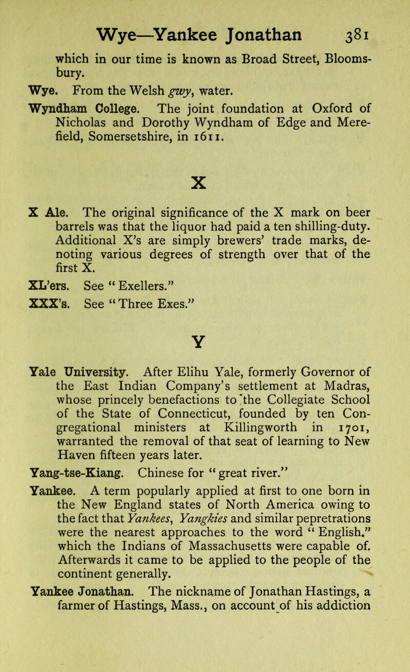 which in our time is known as Broad Street, Blooms- bury. Wye. From the Welsh gwy, water. Wyndham College. The joint foundation at Oxford of Nicholas and Dorothy Wyndham of Edge and Mere- field, Somersetshire, in 1611. x X Ale. The original significance of the X mark on beer barrels was that the liquor had paid a ten shilling-duty. Additional X’s are simply brewers’ trade marks, de- noting various degrees of strength over that of the first X. XL’ers. See “ Exellers.” XXX’s. See “ Three Exes.” Y Yale University. After Elihu Yale, formerly Governor of the East Indian Company’s settlement at Madras, whose princely benefactions to *the Collegiate School of the State of Connecticut, founded by ten Con- gregational ministers at Killingworth in 1701, warranted the removal of that seat of learning to New Haven fifteen years later. Yang-tse-Kiang. Chinese for “ great river.” Yankee. A term popularly applied at first to one born in the New England states of North America owing to the fact that Yankees, Yangkies and similar pepretrations were the nearest approaches to the word “ English.” which the Indians of Massachusetts were capable of. Afterwards it came to be applied to the people of the continent generally. Yankee Jonathan. The nickname of Jonathan Hastings, a farmer of Hastings, Mass., on account of his addiction