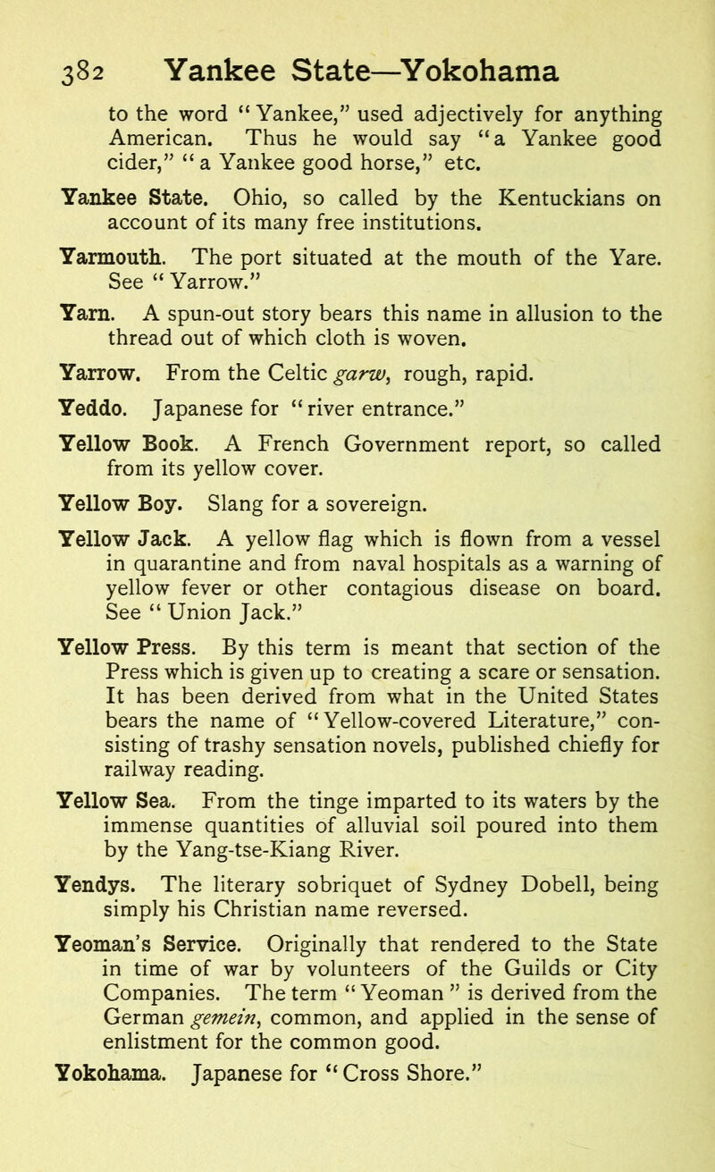 to the word “Yankee,” used adjectively for anything American. Thus he would say “a Yankee good cider,” “ a Yankee good horse,” etc. Yankee State. Ohio, so called by the Kentuckians on account of its many free institutions. Yarmouth. The port situated at the mouth of the Yare. See “ Yarrow.” Yarn. A spun-out story bears this name in allusion to the thread out of which cloth is woven. Yarrow. From the Celtic garw, rough, rapid. Yeddo. Japanese for “ river entrance.” Yellow Book. A French Government report, so called from its yellow cover. Yellow Boy. Slang for a sovereign. Yellow Jack. A yellow flag which is flown from a vessel in quarantine and from naval hospitals as a warning of yellow fever or other contagious disease on board. See “ Union Jack.” Yellow Press. By this term is meant that section of the Press which is given up to creating a scare or sensation. It has been derived from what in the United States bears the name of “Yellow-covered Literature,” con- sisting of trashy sensation novels, published chiefly for railway reading. Yellow Sea. From the tinge imparted to its waters by the immense quantities of alluvial soil poured into them by the Yang-tse-Kiang River. Yendys. The literary sobriquet of Sydney Dobell, being simply his Christian name reversed. Yeoman’s Service. Originally that rendered to the State in time of war by volunteers of the Guilds or City Companies. The term “ Yeoman ” is derived from the German gemein, common, and applied in the sense of enlistment for the common good. Yokohama. Japanese for “Cross Shore.”