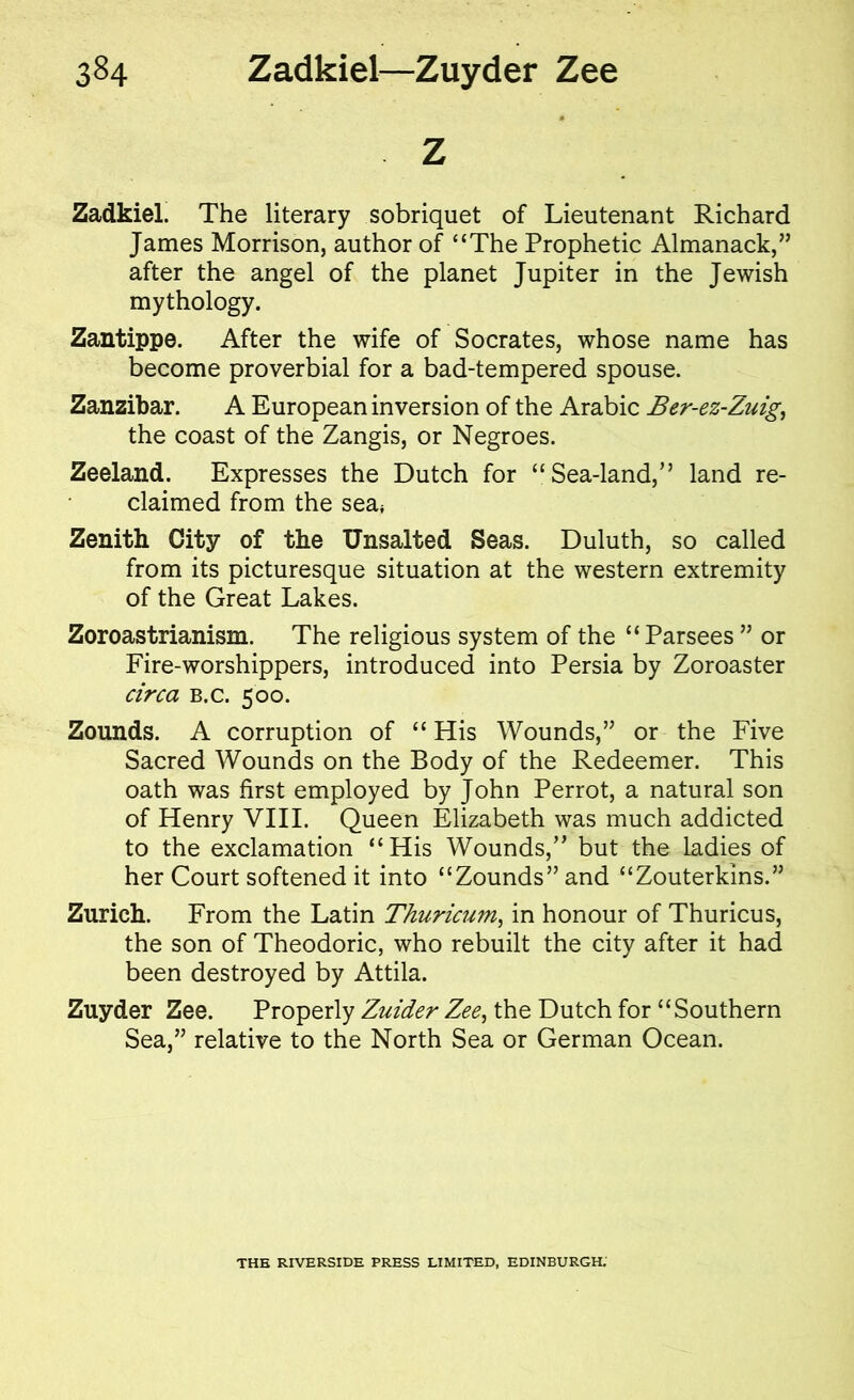 Z Zadkiel. The literary sobriquet of Lieutenant Richard James Morrison, author of “The Prophetic Almanack,” after the angel of the planet Jupiter in the Jewish mythology. Zantippe. After the wife of Socrates, whose name has become proverbial for a bad-tempered spouse. Zanzibar. A European inversion of the Arabic Ber-ez-Zuig, the coast of the Zangis, or Negroes. Zeeland. Expresses the Dutch for “Sea-land,” land re- claimed from the sea* Zenith City of the Unsalted Seas. Duluth, so called from its picturesque situation at the western extremity of the Great Lakes. Zoroastrianism. The religious system of the “Parsees ” or Fire-worshippers, introduced into Persia by Zoroaster circa b.c. 500. Zounds. A corruption of “ His Wounds,” or the Five Sacred Wounds on the Body of the Redeemer. This oath was first employed by John Perrot, a natural son of Henry VIII. Queen Elizabeth was much addicted to the exclamation “His Wounds,” but the ladies of her Court softened it into “Zounds” and “Zouterkins.” Zurich. From the Latin Thuricwn, in honour of Thuricus, the son of Theodoric, who rebuilt the city after it had been destroyed by Attila. Zuyder Zee. Properly Zuider Zee, the Dutch for “Southern Sea,” relative to the North Sea or German Ocean. THE RIVERSIDE PRESS LIMITED, EDINBURGH.