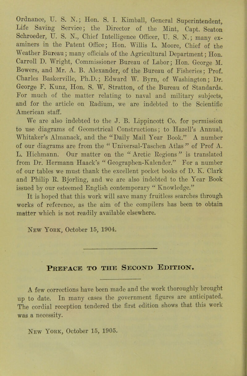 Ordnance, U. S. N.; Hon. S. I. Kimball, General Superintendent, Life Saving Service; the Director of the Mint, Capt. Seaton Schroeder, II. S. N., Chief Intelligence Officer, U. S. N.; many ex- aminers in the Patent Office; Hon. Willis L. Moore, Chief of the Weather Bureau; many officials of the Agricultural Department; Hon. Carroll D. Wright, Commissioner Bureau of Labor; Hon. George M. Bowers, and Mr. A. B. Alexander, of the Bureau of Fisheries; Prof. Charles Baskerville, Ph.D.; Edward W. Byrn, of Washington; Dr. George F. Kunz, Hon. S. W. Stratton, of the Bureau of Standards. For much of the matter relating to naval and military subjects, and for the article on Eadium, we are indebted to the Scientific American staff. We are also indebted to the J. B. Lippincott Co. for permission to use diagrams of Geometrical Constructions; to Hazell’s Annual, Whitaker’s Almanack, and the ‘‘Daily Mail Year Book.” A number of our diagrams are from the “ Hniversal-Taschen Atlas ” of Prof A. L. Hichmann. Our matter on the “ Arctic Kegions ” is translated from Dr. Hermann Haack’s “ Geographen-Kalender.” For a number of our tables we must thank the excellent pocket books of D. K. Clark and Philip E. Bjorling, and we are also indebted to the Year Book issued by our esteemed English contemporary “ Knowledge.” It is hoped that this work will save many fruitless searches through works of reference, as the aim of the compilers has been to obtain matter which is not readily available elsewhere. New York, October 15, 1904. Preface to the Second Edition, A few corrections have been made and the work thoroughly brought up to date. In many cases the government figures are anticipated. The cordial reception tendered the first edition shows that this work was a necessity. New York, October 15, 1905.