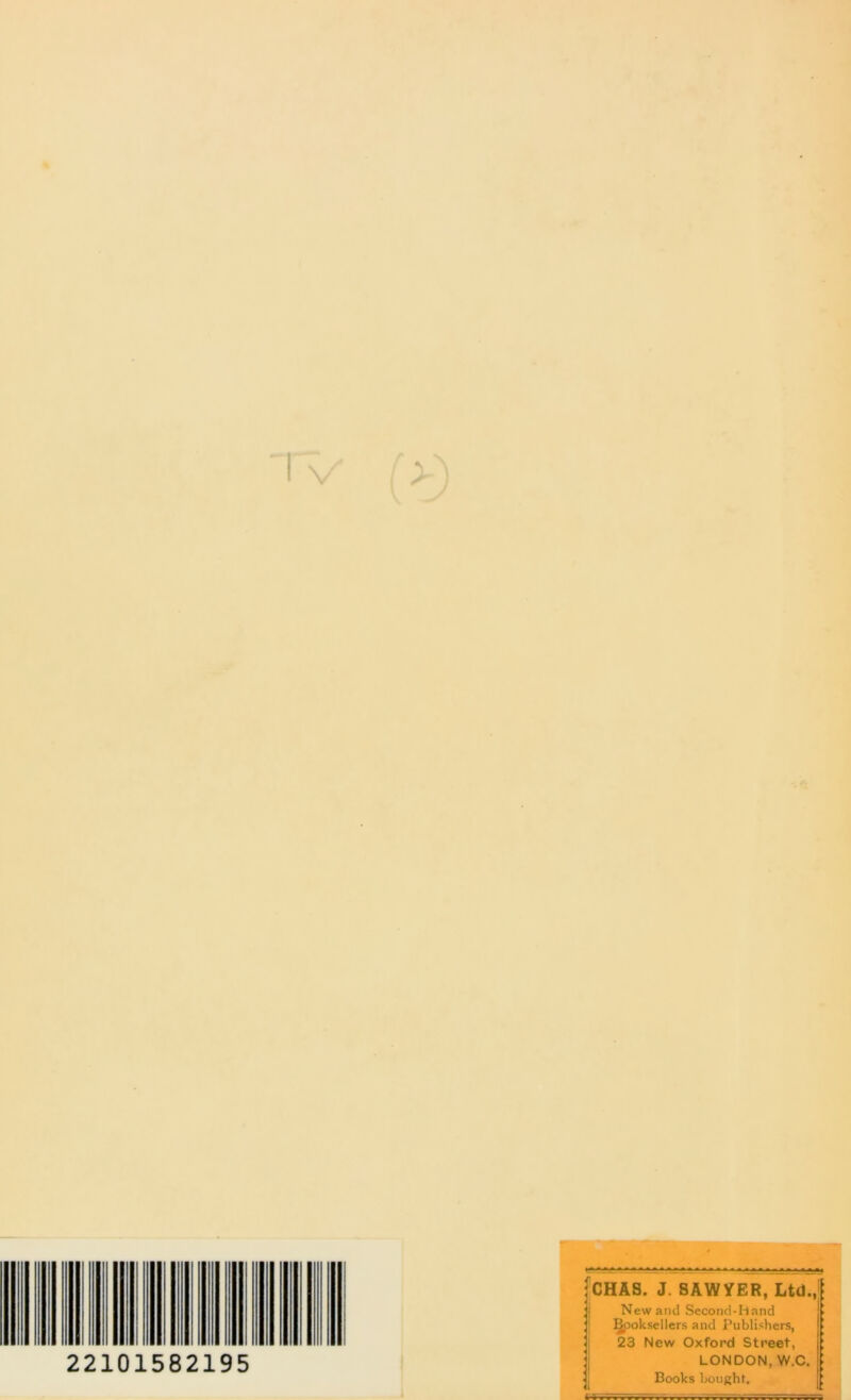 4 IV (>) i * 1 '•ft 22101582195 V 'CHAS. J. SAWYER, Ltd J New and Second-hand §poksellers and Publishers, 23 New Oxford Street, LONDON, W.C. : Books bought. «