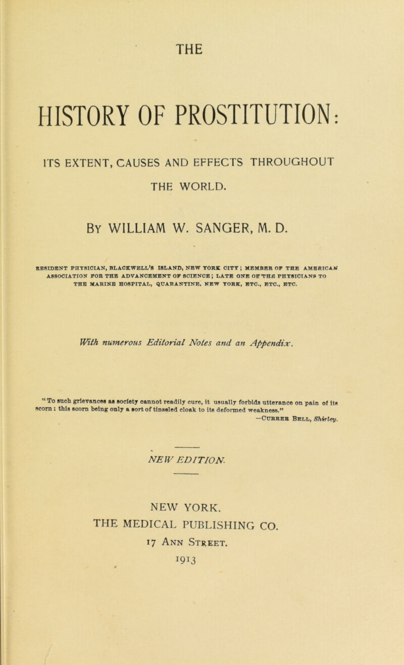 THE HISTORY OF PROSTITUTION: ITS EXTENT, CAUSES AND EFFECTS THROUGHOUT THE WORLD. By william W. SANGER, M. D. RESIDENT PHYSICIAN, BLACKWELL’S ISLAND, NEW YORK CITY; MEMBER OP THE AMERICAN ASSOCIATION FOR THE ADVANCEMENT OP BOIENOB; LATE ONE OP THE PHYSICIANS TO THE MARINE HOSPITAL, QUARANTINE. NEW YORK, ETC., ETC., BTC. With numerous Editorial Notes and an Appendix. “To such grievances as society cannot readily cure, it usually forbids utterance on pain of its scorn: this scorn being only a sort of tinseled cloak to ite deformed weakness.” —CuBRER Bell, SMrley. NEW EDITION NEW YORK. THE MEDICAL PUBLISHING CO. 17 Ann Street. 1913