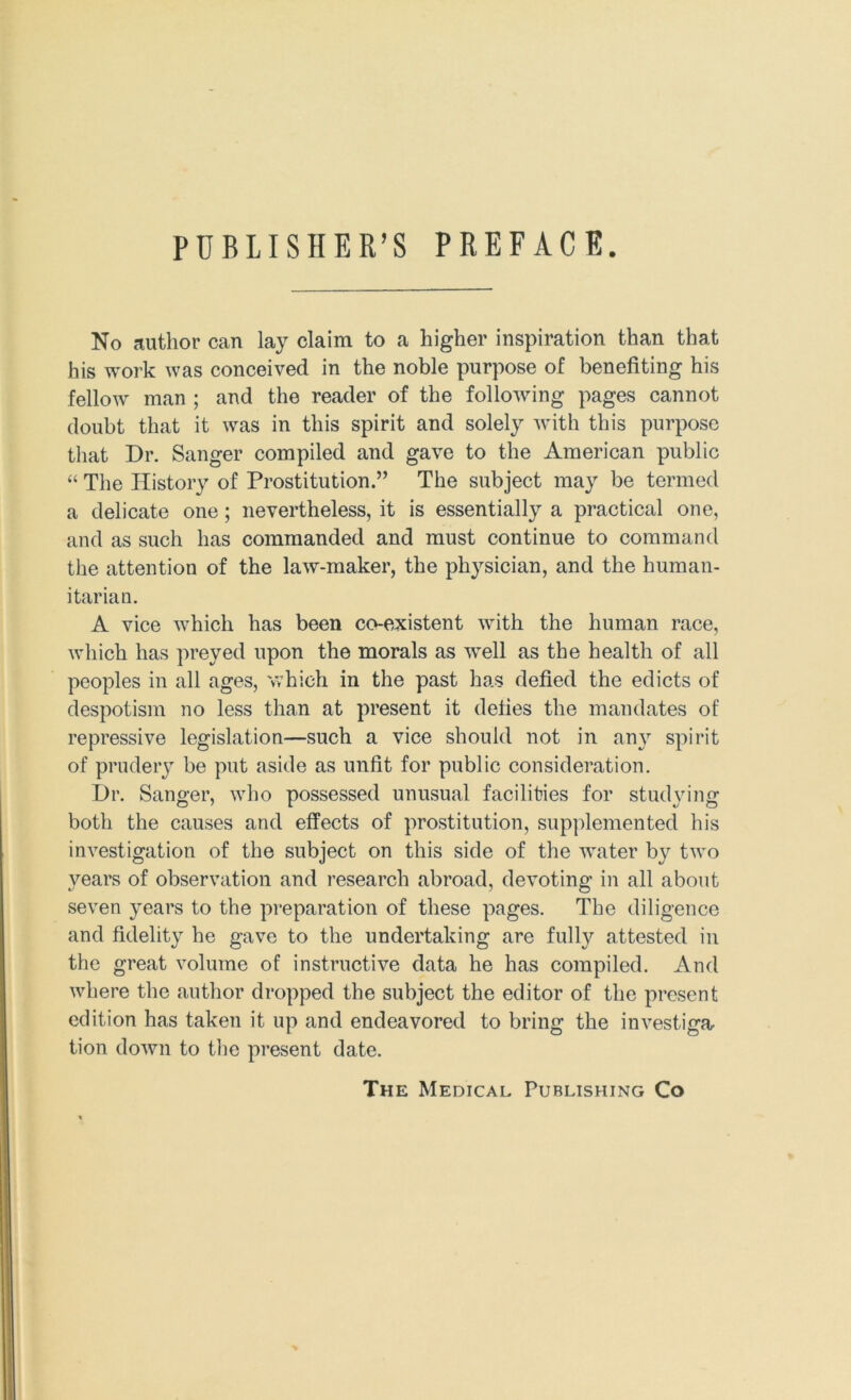 PUBLISHER’S PREFACE. No author can lay claim to a higher inspiration than that his work was conceived in the noble purpose of benefiting his fellow man ; and the reader of the following pages cannot doubt that it was in this spirit and solely with this purpose that Dr. Sanger compiled and gave to the American public “ The History of Prostitution.” The subject may be termed a delicate one; nevertheless, it is essentially a practical one, and as such has commanded and must continue to command the attention of the law-maker, the physician, and the human- itarian. A vice which has been co-existent with the human race, Avhich has preyed upon the morals as well as the health of all peoples in all ages, v/hich in the past has defied the edicts of despotism no less than at present it defies the mandates of repressive legislation—such a vice should not in any spirit of prudery be put aside as unfit for public consideration. Dr. Sanger, who possessed unusual facilities for studying both the causes and effects of prostitution, supplemented his investigation of the subject on this side of the water by two years of observation and research abroad, devoting in all about seven years to the preparation of these pages. The diligence and fidelity he gave to the undertaking are fully attested in the great volume of instructive data he has compiled. And where the author dropped the subject the editor of the present edition has taken it up and endeavored to bring the investiga, tion down to tlie present date. The Medical Publishing Co