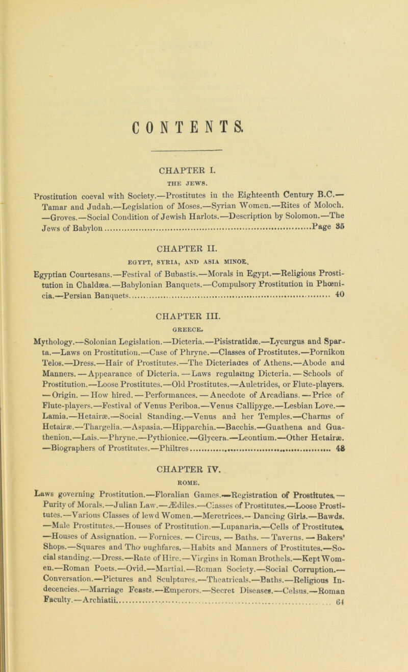 CONTENTS. CHAPTER I. THE JEWS. Prostitution coeval with Society.—Prostitutes in the Eighteenth Century B.C.—- Tamar and Judah.—Legislation of Moses.—Syrian Women.—Rites of Moloch. —Groves.—Social Condition of Jewish Harlots.—Descriprion by Solomon.—The Jews of Babylon Page 86 CHAPTER II. EGYPT, SYRIA, AND ASIA MINOR. Egyptian Courtesans.—Festival of Bubastis.—Morals in Egypt.—Religious Prosti- tution in Chaldsea.—Babylonian Banquets.—Compulsory Prostitution in Phoeni- cia.—Persian Banquets. “10 CHAPTER III. GREECE, Mythology.—Solonian Legislation.—Dicteria.—Pisistratidse.—Lycurgus and Spar- ta.—Laws on Prostitution.:—Case of Phryne.—Classes of Prostitutes.—Pornikon Telos.—Dress.—Hair of Prostitutes.—The Dicteriaaes of Athens.—Abode and Manners.—Appearance of Dicteria.—Laws regulating Dicteria. — Schools of Prostitution.—Loose Prostitutes.—Old Prostitutes.—Auletrides, or Flute-players. — Origin. — How hired.—Performances.—Anecdote of Arcadians.—Price of Flute-players.—Festival of Venus Periboa.—Venus Callipyge.—Lesbian Love.— Lamia.—Hetairoe.—Social Standing.—Venus and her Temples.—Charms of Hetaii-se.—Thargelia.—Aspasia.—Hipparchia.—Bacchis.—Guathena and Gua- thenion.—Lais.—Phryne.—Pythionice.—Glycera.—Leontium.—Other Hetair*. —Biographers of Prostitutes.—Philtres 48 CHAPTER IV. ROME. Laws governing Prostitution.—Floralian Games.—Registration of Prostitutes.— Purity of Morals.—Julian Law.—^Ediles.—Classes of Prostitutes.—Loose Prosti- tutes.—Various Classes of lewd Women.—Meretrices.— Dancing Girls.—Bawds. —Male Prostitutes.—Houses of Prostitution,—Lupanaria.—Cells of Prostitute*. —Houses of Assignation. —Fornices. —Circus. —Baths. —Taverns. — Bakers’ Shops.—Squares and Tho oughfares.—Habits and Mannem of Prostitutes.—So- cial standing.—Dress.—-Rate of Hire.—Virgins in Roman Brothels.—Kept Wom- en.—Roman Poets.—Ovid.—Martial.—Roman Society.—Social Corruption.— Conversation.—Pictures and Sculptures.—Theatricals.—Baths.—Religious In- decencies.—Marriage Feasts.—Emperors.—Secret Diseases.—Celsus.—Roman Faculty.—Archiatii 64