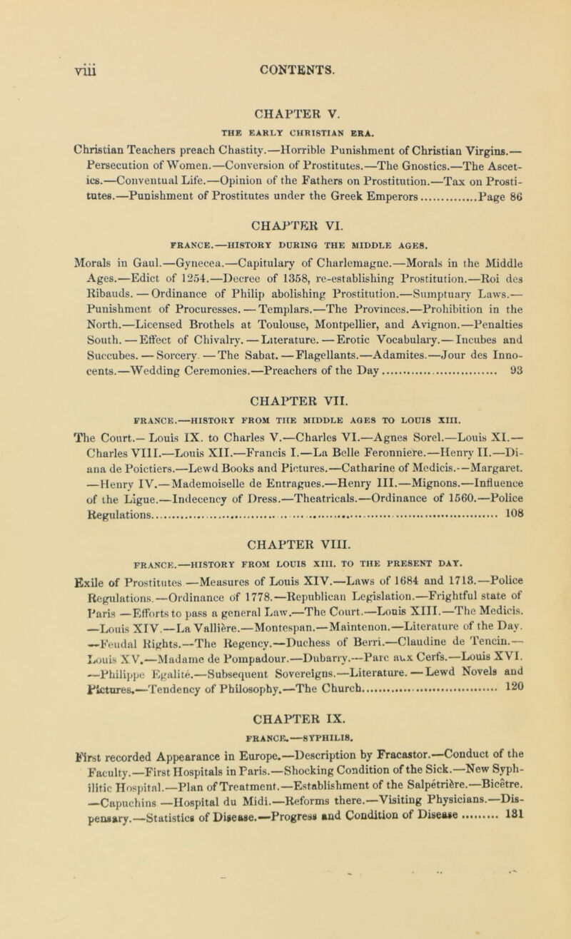 CHAPTER V. THE EARLY CHRISTIAN ERA. Christian Teachers preach Chastity.—Horrible Punishment of Christian Virgins.— Persecution of Women.—Conversion of Prostitutes.—The Gnostics.—The Ascet- ics.—Conventual Life.—Opinion of the Fathers on Prostitution.—Tax on Prosti- tutes.—Punishment of Prostitutes under the Greek Emperors Page 86 CHAPTER VI. FRANCE.—HISTORY DURING THE MIDDLE AGES. Morals in Gaul.—Gynecea.—Capitulary of Charlemagne.—Morals in the Middle Ages.—Edict of 1254.—Decree of 1358, re-establishing Prostitution.—Roi des Ribands.—Ordinance of Philip abolishing Prostitution.—Sumptuary Laws.— Punishment of Procuresses. — Templars.—The Provinces.—Prohibition in the North.—Licensed Brothels at Toulouse, Montpellier, and Avignon.—Penalties South.—Eftect of Chivalry. — Literature.—Erotic Vocabulary.— Incubes and Succubes. — Sorceiy.—The Sabat.—Flagellants.—Adamites.—Jour des Inno- cents.—Wedding Ceremonies.—Preachers of the Day 93 CHAPTER VII. FRANCE. HISTORY FROM THE MIDDLE AGES TO LOUIS XIII. The Court.— Louis IX. to Charles V.—Charles VI.—Agnes Sorcl.—Louis XI.— Charles VIII.—Louis XII.—Francis I.—La Belle Feronniere.—Henry II.—Di- ana de Poictiers.—Lewd Books and Pictures.—Catharine of Medicis.—Margaret. —Henry IV.—Mademoiselle de Entragues.—Henry III.—Mignons.—Influence of the Ligue.—Indecency of Dress.—Theatricals.—Ordinance of 1560.—Police Regulations 108 CHAPTER VIII. FRANCE.—HISTORY FROM LOUIS XIII. TO THE PRESENT DAT. Exile of Prostitutes —Measures of Louis XIV.—Laws of 1684 and 1718.—Police Regulations.—Ordinance of 1778.—Republican Legislation.—Frightful state of I^arls —Efforts to pass a general Law.—The Court.—Lonis XIII.—The Medicis. —Louis XIV.—La Valliere.—Montespan.—Maintenon.—Literature of the Day. —Feudal Rights.—The Regency.—Duchess of Berri.—Claudine de Tencin.— Louis XV.—Madame de Pompadour.—Dubarry.—Parc aux Cerfs.—Louis XVI. ■—Philippe Egalite.—Subsequent Sovereigns.—Literature.—Lewd Novels and pictures,—Tendency of Philosophy.—The Church 120 CHAPTER IX. FRANCE.—SYPHILIS. Ij'irst recorded Appearance in Europe,—Description by Fracastor.—Conduct of the Faculty.—First Hospitals in Paris.—Shocking Condition of the Sick.—New Syph- ilitic Hospital.—Plan of Treatment.—Establishment of the Salpetrifere.—Bicetre. —Capuchins —Hospital du Midi.—Reforms there.—Visiting Physicians.—Dis- pensary.—Statistics of Disease.“Progress and Condition of Disease 181