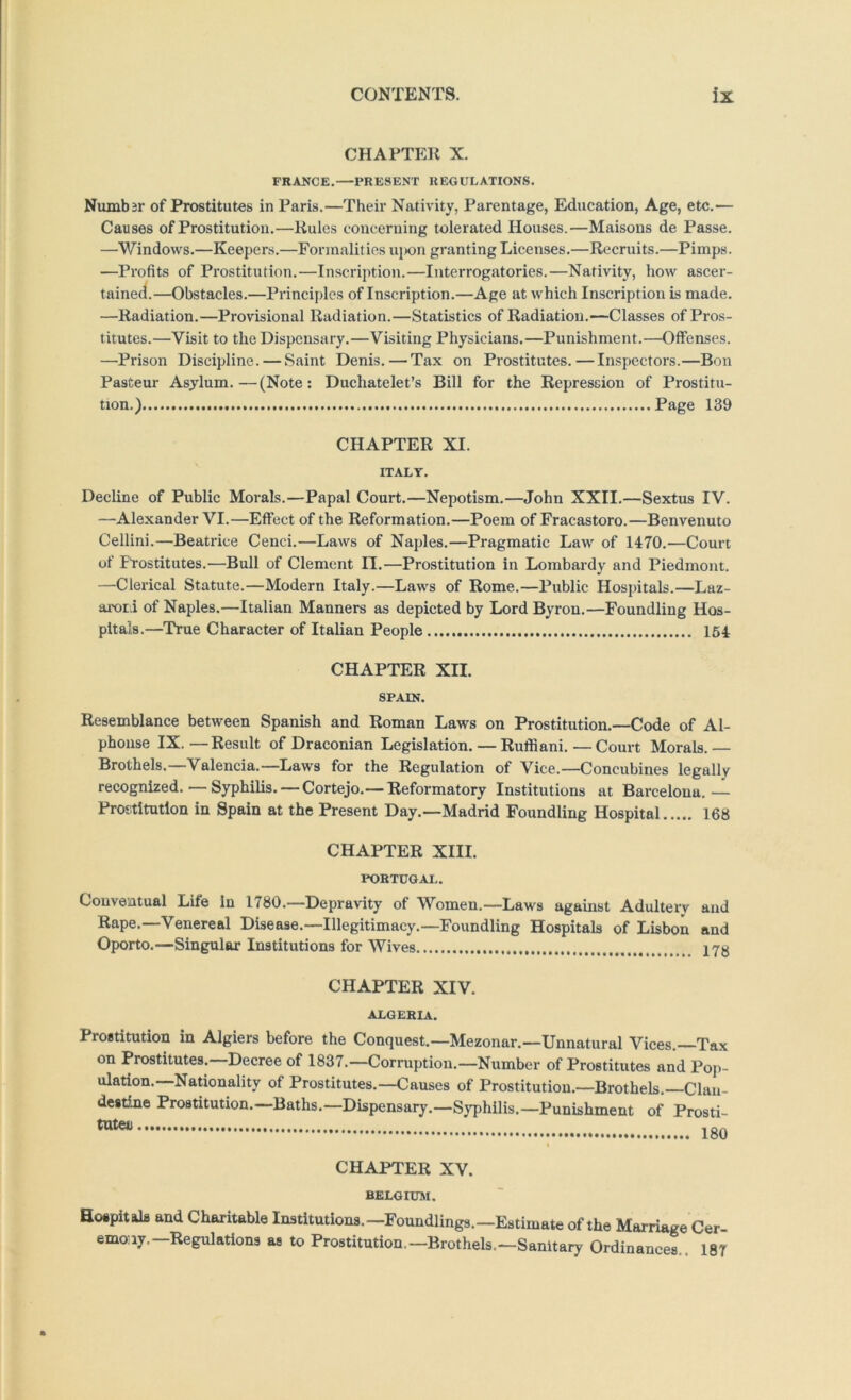 CHAPTER X. FRANCE.—PRESENT REGULATIONS. Numb3r of Prostitutes in Paris.—Their Nativity, Parentage, Education, Age, etc.— Causes of Prostitution.—Rules concerning tolerated Houses.—Maisons de Passe. —Windows.—Keepers.—Formalities ui»on granting Licenses.—Recruits.—Pimps. —Profits of Prostitution.—Inscription.—Interrogatories.—Nativity, how ascer- tained.—Obstacles.—Principles of Inscription.—Age at which Inscription is made. —Radiation.—Provisional Radiation.—Statistics of Radiation.—-Classes of Pros- titutes.—Visit to the Dispensary.—Visiting Physicians.—Punishment.—Offenses. —Prison Discipline. — Saint Denis.—Tax on Prostitutes.—Inspectors.—Bon Pasteur Asylum.—(Note: Duchatelet’s Bill for the Repression of Prostitu- tion.) Page 189 CHAPTER XI. ITALY. Decline of Public Morals.—Papal Court.—Nepotism.—John XXII.—Sextus IV. —Alexander VI.—Effect of the Reformation.—Poem of Fracastoro.—Benvenuto Cellini.—Beatrice Cenci.—Laws of Naples.—Pragmatic Law of 1470.—Court of Ftostitutes.—Bull of Clement II.—Prostitution in Lombardy and Piedmont. —Clerical Statute.—Modern Italy.—Laws of Rome.—Public Hospitals.—Laz- arori of Naples.—Italian Manners as depicted by Lord Byron.—Foundling Hos- pitals.—True Character of Italian People 164 CHAPTER XII. SPAIN. Resemblance between Spanish and Roman Laws on Prostitution.—Code of Al- phonse IX. —Result of Draconian Legislation. — Ruffiani. — Court Morals. — Brothels.—Valencia.—Laws for the Regulation of Vice.—Concubines legally recognized. — Syphilis. — Cortejo.— Reformatory Institutions at Barcelona.— Prostitution in Spain at the Present Day.—Madrid Foundling Hospital 168 CHAPTER XIII. PORTUGAL. Conventual Life in 1780.—Depravity of Women.—Laws against Adultery and Rape.—Venereal Disease.—Illegitimacy.—Foundling Hospitals of Lisbon and Oporto.—Singular Institutions for Wives 17K CHAPTER XIV. ALGERIA. Prostitution in Algiers before the Conquest.—Mezonar.—Unnatural Vices. Tax on Prostitutes. Decree of 1837.—Corruption.—Number of Prostitutes and Pop- ulation. Nationality of Prostitutes.—Causes of Prostitution.—Brothels. Clan- destine Prostitution.—Baths.—Dispensary.—Syphilis.—Punishment of Prosti- CHAPTER XV. BELGIUAI. Hospitals and Charitable Institutions.—Foundlings.—Estimate of the Marriage Cer- ernaiy.—Regulations as to Prostitution.—Brothels.—Sanitary Ordinances.. 18T