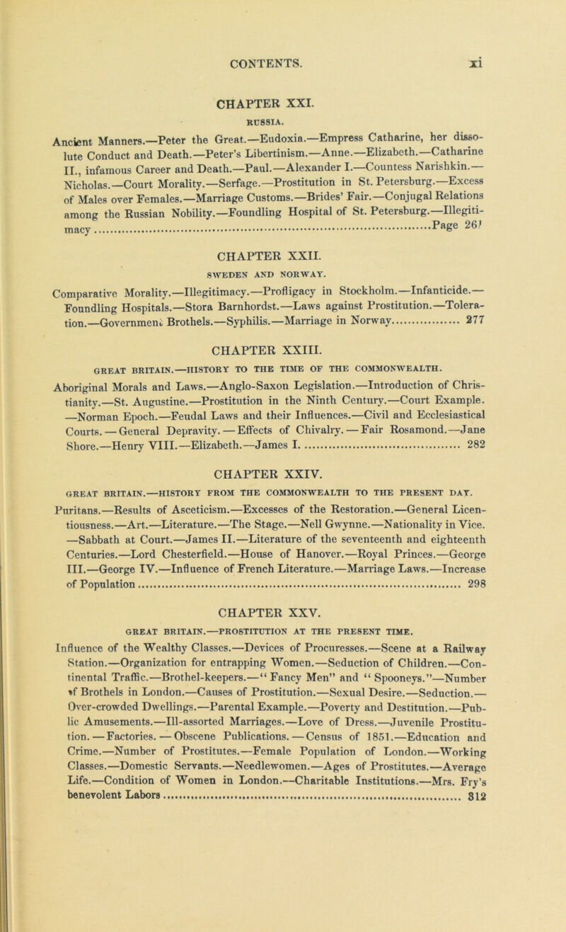 CHAPTER XXI. RUSSIA. Ancient Manners.—Peter the Great.—Eudoxia.—Empress Catharine, her disso- lute Conduct and Death.—Peter’s Libertinism.—Anne.—Elizabeth.—Catharine II., infamous Career and Death.—Paul.—Alexander I.—Countess Narishkin. Nicholas.—Court Morality.—Serfage.—Prostitution in St. Petersburg.—Excess of Males over Females.—Marriage Customs.—Brides’ Fair.—Conjugal Relations among the Russian Nobility.—Foundling Hospital of St. Petersburg.—Illegiti- macy Page 26? CHAPTER XXII. Sn’^EDEX AND NORWAY. Comparative Morality.—Illegitimacy.—Profligacy in Stockholm.—Infanticide.— Foundling Hospitals.—Stora Barnhordst.—Laws against Prostitution.—Tolera- tion.—Government Brothels.—Syphilis.—Marriage in Norway 277 CHAPTER XXIII. GREAT BRITAIN.—HISTORY TO THE TIME OF THE COMMONWEALTH. Aboriginal Morals and Laws.—Anglo-Saxon Legislation.—Introduction of Chris- tianity.—St. Augustine.—Prostitution in the Ninth Century.—Court Example. Norman Ejioch.—Feudal Laws and their Influences.—Civil and Ecclesiastical Courts. — General Depravity. — Effects of Chivalry.—Fair Rosamond,—Jane Shore.—Henry VIII.—Elizabeth.—James 1 282 CHAPTER XXIV. GREAT BRITAIN.—HISTORY FROM THE COMMONWEALTH TO THE PRESENT DAT. Puritans.—Results of Asceticism.—Excesses of the Restoration.—General Licen- tiousness.—Art.—Literature.—The Stage.—Nell Gwynne.—Nationality in Vice. —Sabbath at Court.—James II.—Literature of the seventeenth and eighteenth Centuries.—Lord Chesterfield.—House of Hanover.—Royal Princes.—George III.—George IV.—Influence of French Literature.—Marriage Laws.—Increase of Population 298 CHAPTER XXV. GREAT BRITAIN.—PROSTITUTION AT THE PRESENT TIME. Influence of the Wealthy Classes.—Devices of Procuresses.—Scene at a Railway Station.—Organization for entrapping Women.—Seduction of Children.—Con- tinental Traffic.—Brothel-keepers.—“Fancy Men” and “ Spooneys,”—Number »f Brothels in London.—Causes of Prostitution.—Sexual Desire,—Seduction.— Over-crowded Dwellings.—Parental Example.—Poverty and Destitution.—Pub- lic Amusements.—Ill-assorted Marriages.—Love of Dress.—Juvenile Prostitu- tion,— Factories.—Obscene Publications.—Census of 1851.—Education and Crime.—Number of Prostitutes.—Female Population of London.—Working Classes.—Domestic Servants.—Needlewomen.—Ages of Prostitutes.—Average Life.—Condition of Women in London.—Charitable Institutions.—Mrs. Fry’s benevolent Labors 812