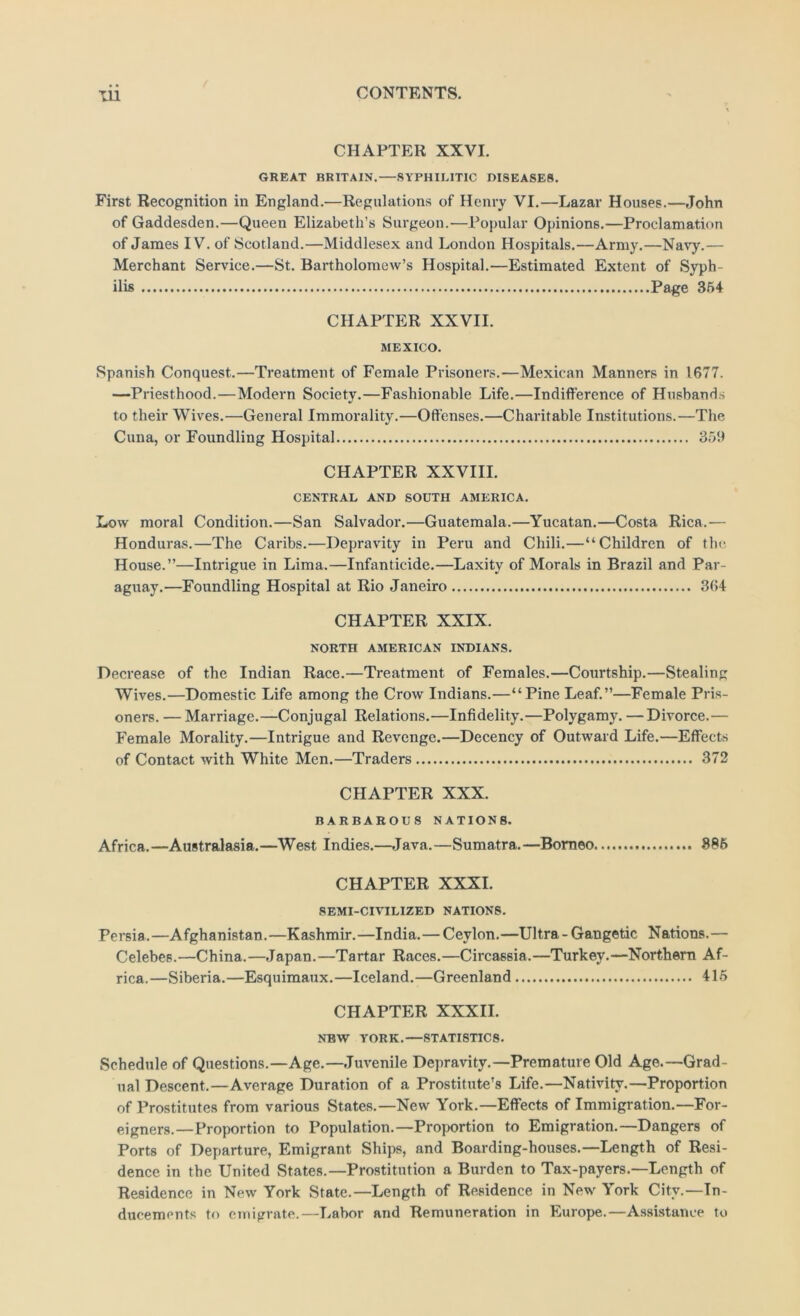 CHAPTER XXVI. GREAT BRITAIN.—SYPHILITIC DISEASES. First Recognition in England.—Regulations of Henry VI.—Lazar Houses.—John of Gaddesden.—Queen Elizabeth’s Surgeon.—Popular Opinions.—Proclamation of James IV. of Scotland.—Middlesex and London Hospitals.—Army.—Navy.— Merchant Service.—St. Bartholomew’s Hospital.—Estimated Extent of Syph- ilis Page 364 CHAPTER XXVII. MEXICO. Spanish Conquest.—Treatment of Female Prisoners.—Mexican Manners in 1677. -—Priesthood.—Modern Society.—Fashionable Life.—Indifference of Husbanri.s to their Wives.—General Immorality.—Offenses.—Charitable Institutions.—The Cuna, or Foundling Hospital 369 CHAPTER XXVIII. CENTRAL AND SOUTH AMERICA. Low moral Condition.—San Salvador.—Guatemala.—Yucatan.—Costa Rica.— Honduras.—The Caribs.—Depravity in Peru and Chili.—“Children of the House.”—Intrigue in Lima.—Infanticide.—Laxity of Morals in Brazil and Par- aguay.—Foundling Hospital at Rio Janeiro 364 CHAPTER XXIX. NORTH AMERICAN INDIANS. Decrease of the Indian Race.—Treatment of Females.—Courtship.—Stealing Wives.—Domestic Life among the Crow Indians.—“Pine Leaf.”—Female Pris- oners. — Marriage.—Conjugal Relations.—Infidelity.—Polygamy. — Divorce.— Female Morality.—Intrigue and Revenge.—Decency of Outward Life.—Effects of Contact with White Men.—Traders 372 CHAPTER XXX. BARBAROUS NATIONS. Africa.—Australasia.—West Indies.—Java.—Sumatra.—Borneo 386 CHAPTER XXXI. SEMI-CIVILIZED NATIONS. Persia .—Afghanistan.—Kashmir.—India.—Ceylon.—Ultra - Gangetic Nations.— Celebes.—China.—.Japan.—Tartar Races.—Circassia.—Turkey.—Northern Af- rica.—Siberia.—Esquimaux.—Iceland.—Greenland 415 CHAPTER XXXII. NBW YORK.—STATISTICS. Schedule of Questions.—Age.—.Juvenile Depravity.—Premature Old Age.—Grad- ual Descent.—Average Duration of a Prostitute’s Life.—Nativity.—Proportion of Prostitutes from various States.—New York.—Effects of Immigration.—For- eigners.—Proportion to Population.—Proportion to Emigration.—Dangers of Ports of Departure, Emigrant Ships, and Boarding-houses.—Length of Resi- dence in the United States.—Prostitution a Burden to Tax-payers.—Length of Residence in New York State.—Length of Residence in New York City.—In- ducements to emigrate.—T^abor and Remuneration in Europe.—Assistance to