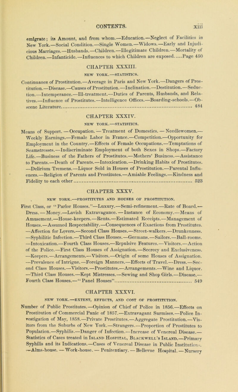 emigrate; its Amount, and from whom.—Education.—Neglect of Facilities in New York.—Social Condition.—Single Women.—Widows.—Early and Injudi- cious Marriages.—Hnsbands.—Cluldren.—Illegitimate Children.—Mortality of Children.—Infanticide.—Influences to which Children are exposed Page 460 CHAPTER XXXIII. NEW YORK.—STATISTICS. Continuance of Prostitution.—Average in Paris and New York.—Dangers of Pros- titution.—Disease.—Causes of Prostitution.—Inclination.—Destitution.—Seduc- tion.—Intemperance.—Ill-treatment.—Duties of Parents, Husbands, and Rela- tives.—Influence of Prostitutes.—Intelligence Offices.—Boarding-schools.—Ob- scene Literature 'ISI CHAPTER XXXIV. NEW YORK.—STATISTICS. Means of Support.—Occupation.—Treatment of Domestics. — Needlewomen.— Weekly Earnings.—Female Labor in France.—Competition.—Opportunity for Employment in the Country.—Effects of Female Occupations.—Temptations of Seamstresses.—Indiscriminate Employment of both Sexes in Shops.—Factory Life.—Business of the Fathers of Prostitutes.—Mothers’ Business.—Assistance to Parents.—Death of Parents.—Intoxication.—Drinking Habits of Prostitutes. —Delirium Tremens.—Liquor Sold in Houses of Prostitution.—Parental Influ- ences.—Religion of Parents and Prostitutes.—Amiable Feelings.—Kindness and Fidelity to each other 523 CHAPTER XXXV. NEW YORK.—PROSTITUTES AND HOUSES OF PROSTITUTION. First Class, or “Parlor Houses.”—Luxury.—Semi-refinement.—Rate of Board.— Dress. — Money.—Lavish Exti’avagance.—Instance of Economy.—Means of Amusement.—House-keepers.—Rents.—Estimated Receipts.—Management of Houses.—Assumed Respectability.—Consequences of Exactions from Prostitutes. —Affection for Lovers.—Second Class Houses.—Street-walkers.—Drunkenness. —Syphilitic Infection.—Third Class Houses.—Germans.—Sailors.—Ball-rooms. —Intoxication.—Fourth Class Houses.—Repulsive Features.—Visitors.—Action of the Police.—First Class Houses of Assignation.—Secrecy and Exclusiveness. —Keepers.—Arrangements.—Visitors.—Origin of some Houses of Assignation. —Prevalence of Intrigue.—Foreign Manners.—Effects of Travel.—Dress.—Sec- ond Class Houses.—Visitors.—Prostitutes.—Arrangements.—Wine and Liquor. —Third Class Houses.—Kept Mistresses.—Sewing and Shop Girls.—Disease.— Fourth Class Houses.—“Panel Houses” 549 CHAPTER XXXVI. NEW YORK.—EXTENT, EFFECTS, AND COST OF PROSTITUTION. Number of Public Prostitutes.—Opinion of Chief of Police in 1866.—Effects on Prostitution of Commercial Panic of 1857.—Extravagant Surmises.—Police In- vestigation of May, 1858.—Private Prostitutes.—Aggregate Prostitution.—Vis- itors from the Suburbs of New York.—Strangers.—Proportion of Prostitutes to Population.—Syphilis.—Danger of Infection.—Increase of Venereal Disease.— Statistics of Cases treated in Island Hospital, Blackw'ell’s Island.—Primary Syphilis and its Indications.—Cases of Venereal Disease in Public Institutions. -—Alms-house. — Work-house. — Penitentiary. —Bellevue Hospital. —Nursery