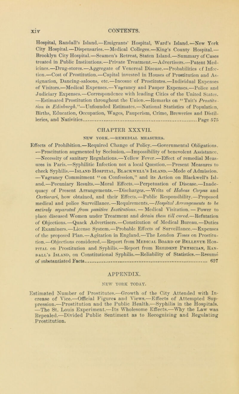 Hospital, Randall’s Island.—Emigi-ants’ Hospital, Ward’s Island.—New York City Hospital.—Dispensaries.—Medical Colleges.—King’s County Hospital.— Brooklyn City Hospital.—Seamen’s Retreat, Staten Island.—Summary of Cases treated in Public Institutions.—Private Treatment.—Advertisers.—Patent Med- icines.—Drug-stores.—Aggregate of Venereal Disease.—Probabilities cf Infec- tion.—Cost of Prostitution.—Capital invested in Houses of Prostitution and As- signation, Dancing-saloons, etc.—Income of Prostitutes.—Individual Expenses of Visitors.—Medical Expenses.—Vagrancy and Pauper Expenses.—Police and Judiciary Expenses.—Correspondence with leading Cities of the United Slates. —Estimated Prostitution throughout the Union.—Remarks on “Tail’s ProstHn- /ion in Edinburgh.—Unfounded Estimates.—National Statistics of Population, Births, Education, Occupation, Wages, Pauperism, Crime, Breweries and Distil- leries, and Nativities Page >*>70 CHAPTER XXXVII. NEW YORK. REMEDIAL MEASURES. Effects of Prohibition.—Required Change of Policy.—Governmental Obligations. —Prostitution augmented by Seclusion.—Impossibility of benevolent Assistance. —Necessity of sanitary Regulations.—Yellow Fever.—Effect of remedial Meas- ures in Paris.—Syphilitic Infection not a local Question.—Present Measui'es to check Syphilis.—Island Hospital, Blackwell’s Island.—Mode of Admission. —Vagrancy Commitment “on Confession,” and its Action on Blackwell’s Isl- and.—Pecuniary Results.—Moral Effects.—Perpetuation of Disease.—Inade- quacy of Present Arrangements.—Discharges.—Writs of Habeas Corpus and Certiorari, how obtained, and their Effects.—Public Responsibility.—Proposed medical and police Suiweillance.—Requirements.—Hospital Arrangements to he entirely separated from punitive Institutions. — Medical Visitation. — Power to place diseased Women under Treatment and detain them till cured.—Refutation of Objections.—Quack Advertisers.—Constitution of Medical Bureau.—Duties of Examiners.—License System.—Probable Effects of Surveillance.—Expenses of the proposed Plan.—Agitation in England.—The London Times on Prostitu- tion.—Objections considered.—Report from Medical Board of Bellevue Hos- pital on Prostitution and. Syphilis.—Report from Resident Physician, Ran- dall’s Island, on Constitutional Syphilis.—Reliability of Statistics.—Resume o( substantiated Facts 627 APPENDIX. NEW YORK TODAY. Estimated Number of Prostitutes.—Growth of the City Attended with In- crease of Vice.—OfiScial Figures and Views.—Effects of Attempted Sup- pression.—Prostitution and the Public Health.—Syphilis in the Hospitals. —The St. Louis Experiment.—Its Wholesome Effects.—Why the Law was Repealed.—Divided Public Sentiment as to Recognizing and Regulating Prostitution.