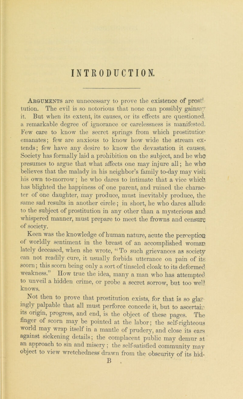 INTRODUCTION. Arguments are unnecessary to prove the existence of prosl' tution. The evil is so notorious that none can possibly gainsay it. But when its extent, its causes, or its effects are questioned, a remarkable degree of ignorance or carelessness is manifested^ Few care to know the secret springs from which prostitution emanates; few are anxious to know how wide the stream ex- tends; few have any desire to know the devastation it causeSf Society has formally laid a prohibition on the subject, and he who presumes to argue that what affects one may injure all; he who believes that the malady in his neighbor’s family to-day may visit his own to-morrow; he who dares to intimate that a vice which has blighted the happiness of one parent, and ruined the charac- ter of one daughter, may produce, must inevitably produce, the same sad results in another circle; in short, he who dares allude to the subject of prostitution in any other than a mysterious and whispered manner, must prepare to meet the frowns and censure of society. Keen was the knowledge of human nature, acute the perception of worldly sentiment in the breast of an accomplished woman lately deceased, when she wrote, “To such grievances as society can not readily cure, it usually forbids utterance on pain of its scorn; this scorn being only a sort of tinseled cloak to its deformed weakness.” How true the idea, many a man who has attempted to unveil a hidden crime, or probe a secret sorrow, but too wel? knows. Not then to prove that prostitution exists, for that is so glar palpable that all must perforce concede it, but to ascertair its origin, progress, and end, is the object of these pages. The finger of scorn may be pointed at the labor; the self-righteous world may wrap itself in a mantle of prudery, and close its ears against sickening details; the complacent public may demur at an approach to sin and misery; the self-satisfied community may object to view wretchedness drawn from the obscurity of its hid- B .