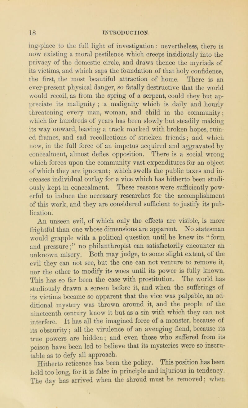 iiig'place to tlie full light of investigation: nevertheless, there is now existing a moral pestilence which creeps insidiously into the privacy of the domestic circle, and draws thence the myriads of its victims, and which saps the foundation of that holy confidence, the first, the most beautiful attraction of home. There is an ever-present physical danger, so fatally destructive that the world would recoil, as from the spring of a serpent, could they but ap- preciate its malignity ; a malignity which is daily and hourlv threatening every man, woman, and child in the community; which for hundreds of years has been slowly but steadily making its way onward, leaving a track marked with broken hopes, ruin- ed frames, and sad recollections of stricken friends; and which now, in the full force of an impetus acquired and aggravated by concealment, almost defies opposition. There is a social wrong which forces upon the community vast expenditures for an object of which they are ignorant; which swells the public taxes and in- creases individual outlay for a vice which has hitherto been studi- ously kept in concealment. These reasons were sufficiently pow- erful to induce the necessary researches for the accomplishment of this work, and they are considered sufficient to justify its pub- lication. An unseen evil, of which only the effects are visible, is more frightful than one whose dimensions are apparent. No statesman would grapple with a political question until he knew its “form and pressure;” no philanthropist can satisfactorily encounter an unknown misery. Both may judge, to some slight extent, of the evil they can not see, but the one can not venture to remove it, nor the other to modify its woes until its power is fully known. This has so far been the case with prostitution. The world has studiously drawn a screen before it, and when the sufferings of its victims became so apparent that the vice was palpable, an ad- ditional mystery was thrown around it, and the people of the nineteenth century know it but as a sin with which they can not interfere. It has all the imagined force of a monster, because of its obscurity; all the virulence of an avenging fiend, because its true powers are hidden; and even those who suffered from its poison have been led to believe that its mysteries were so inscru- table as to defy all approach. Hitherto reticence has been the policy. This position has been held too long, for it is false in principle and injurious in tendency. The day has arrived when the shroud must be removed; when
