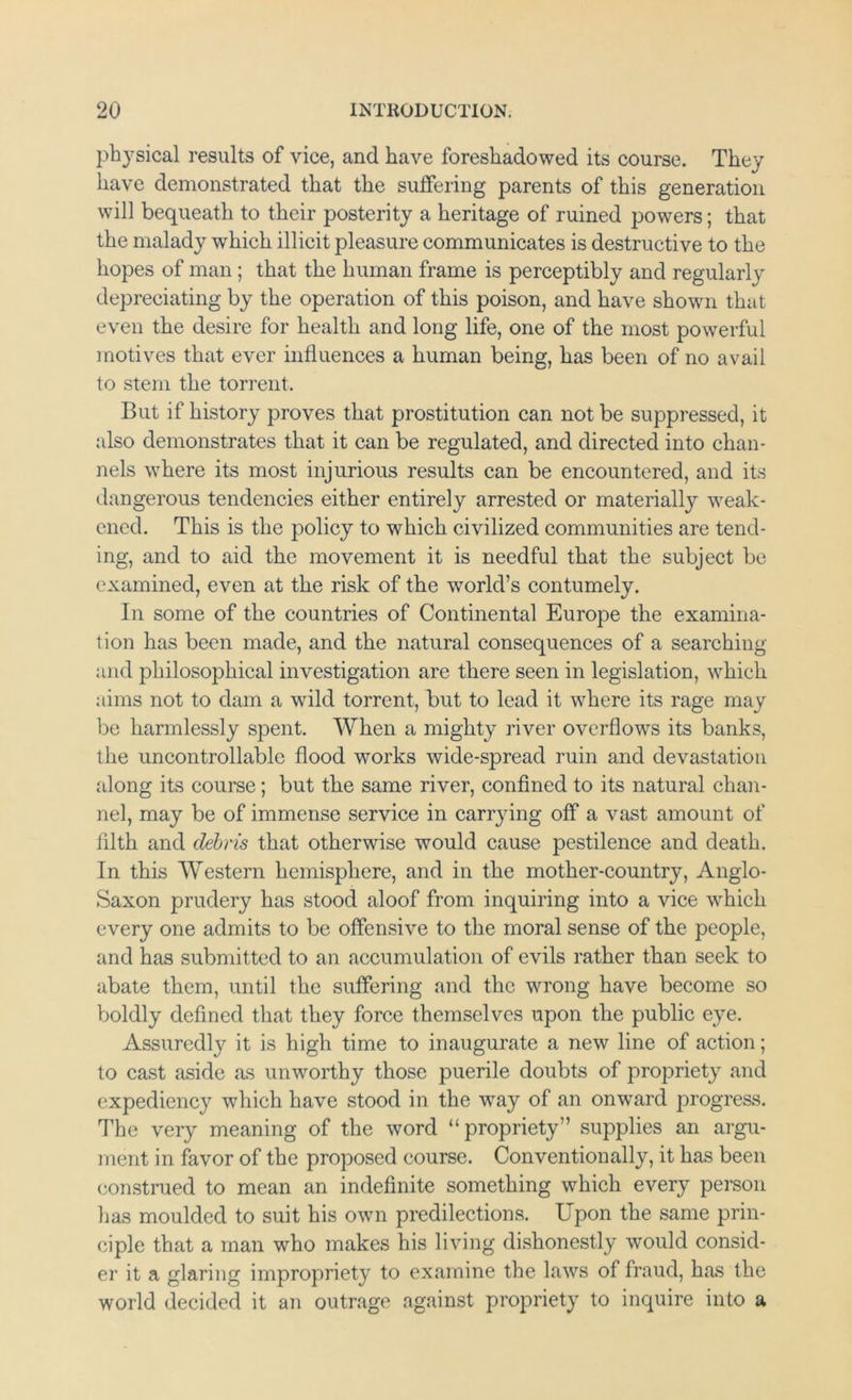 ph}sical results of vice, and have foreshadowed its course. They have demonstrated that the suffering parents of this generation will bequeath to their posterity a heritage of ruined powers; that the malady which illicit pleasure communicates is destructive to the hopes of man; that the human frame is perceptibly and regularly depreciating by the operation of this poison, and have shown that even the desire for health and long life, one of the most powerful motives that ever influences a human being, has been of no avail to stem the torrent. But if history proves that prostitution can not be suppressed, it also demonstrates that it can be regulated, and directed into chan- nels where its most injurious results can be encountered, and its dangerous tendencies either entirely arrested or materially weak- ened. This is the policy to which civilized communities are tend- ing, and to aid the movement it is needful that the subject be examined, even at the risk of the world’s contumely. In some of the countries of Continental Europe the examina- tion has been made, and the natural consequences of a searching and philosophical investigation are there seen in legislation, which aims not to dam a wild torrent, but to lead it where its rage may be harmlessly spent. When a mighty river overflows its banks, the uncontrollable flood works wide-spread ruin and devastation along its course; but the same river, confined to its natural chan- nel, may be of immense service in carrying off a vast amount of filth and debris that otherwise would cause pestilence and death. In this Western hemisphere, and in the mother-country, Anglo- Saxon prudery has stood aloof from inquiring into a vice which every one admits to be offensive to the moral sense of the people, and has submitted to an accumulation of evils rather than seek to abate them, until the suffering and the wrong have become so boldly defined that they force themselves upon the public eye. Assuredly it is high time to inaugurate a new line of action; to cast aside as unworthy those puerile doubts of propriety and expediency which have stood in the way of an onward progress. The very meaning of the word “propriety” supplies an argu- ment in favor of the proposed course. Conventionally, it has been construed to mean an indefinite something which every person lias moulded to suit his own predilections. Upon the same prin- ciple that a man who makes his living dishonestly would consid- er it a glaring impropriety to examine the laws of fraud, has the world decided it an outrage against propriety to inquire into a
