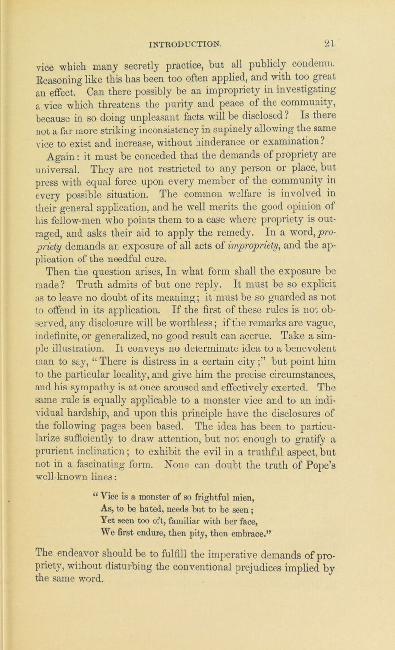 vice which many secretly practice, but all publicly condemn. Reasoning like this has been too often applied, and wdth too great an effect. Can there possibly be an impropriety in investigating a vice which threatens the purity and peace of the community, because in so doing unpleasant facts will be disclosed ? Is there not a far more striking inconsistency in supinely allowing the same vice to exist and increase, without hinderance or examination? Again; it must be conceded that the demands of propriety are universal. They are not restricted to any person or place, but press with equal force upon every member of the community in every possible situation. The common welfare is involved in their general application, and he well merits the good opinion of his fellow-men who points them to a case where propriety is out- I'aged, and asks their aid to apply the remedy. In a w^^ordjy^ro- p'iety demands an exposure of all acts of imp'opriety^ and the ap- plication of the needful cure. Then the question arises, In what form shall the exposure be made ? Truth admits of but one reply. It must be so explicit as to leave no doubt of its meaning; it must be so guarded as not to offend in its application. If the first of these rules is not ob- served, any disclosure will be worthless; if the remarks are vague, indefinite, or generalized, no good result can accrue. Take a sim- ple illustration. It conveys no determinate idea to a benevolent man to say, “ There is distress in a certain citybut point him to the particular locality, and give him the precise circumstances, and his sympathy is at once aroused and effectively exerted. The same rule is equally applicable to a monster vice and to an indi- vidual hardship, and upon this principle have the disclosures of the following pages been based. The idea has been to particu- larize sufiiciently to draw attention, but not enough to gratify a prurient inclination; to exhibit the evil in a truthful aspect, but not in a fascinating form. None can doubt the truth of Pope’s well-known lines: “ Vice is a monster of so frightful mien, As, to be hated, needs but to be seen ; Yet seen too oft, familiar with her face. We first endure, then pity, then embrace.” The endeavor should be to fulfill the imperative demands of pro- priety, without disturbing the conventional prejudices implied by the same word.