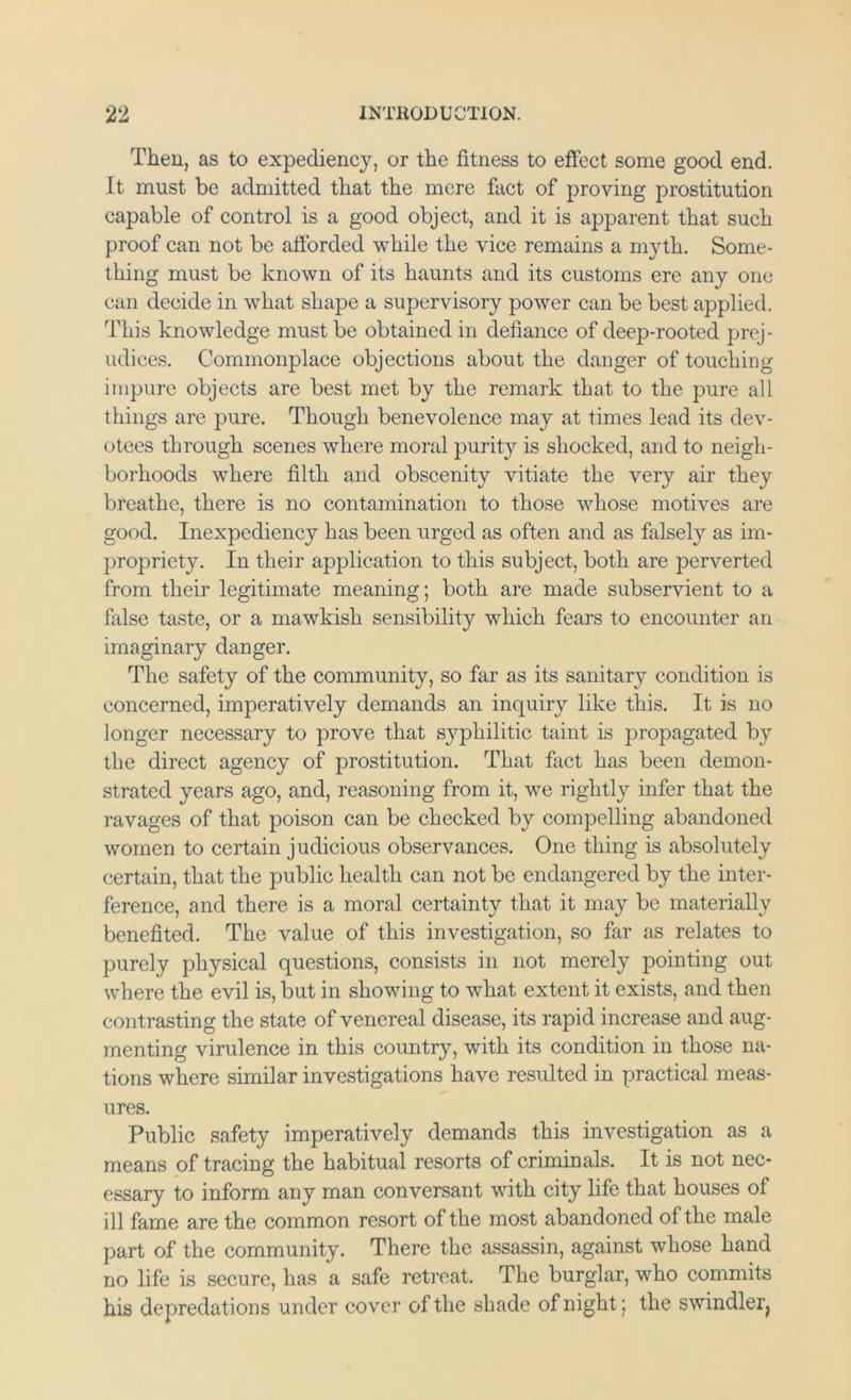Then, as to expediency, or the fitness to effect some good end. It must be admitted that the mere fact of proving prostitution capable of control is a good object, and it is apparent that such proof can not be afforded while the vice remains a myth. Some- thing must be known of its haunts and its customs ere any one can decide in what shape a supervisory power can be best applied. '^^I'his knowledge must be obtained in defiance of deep-rooted prej- udices. Commonplace objections about the danger of touching impure objects are best met by the remark that to the pure all things are pure. Though benevolence may at times lead its dev- otees through scenes where moral purity is shocked, and to neigh- borhoods where filth and obscenity vitiate the very air they breathe, there is no contamination to those whose motives are good. Inexpediency has been urged as often and as falsely as im- propriety. In their application to this subject, both are perverted from their legitimate meaning; both are made subservient to a false taste, or a mawkish sensibility which fears to encounter an imaginary danger. The safety of the community, so far as its sanitary condition is concerned, imperatively demands an inquiry like this. It is no longer necessary to prove that syphilitic taint is propagated by the direct agency of prostitution. That fact has been demon- strated years ago, and, reasoning from it, we rightly infer that the ravages of that poison can be checked by compelling abandoned women to certain judicious observances. One thing is absolutely certain, that the public health can not be endangered by the inter- ference, and there is a moral certainty that it may be materially benefited. The value of this investigation, so far as relates to purely physical questions, consists in not merely pointing out where the evil is, but in showing to what extent it exists, and then contrasting the state of venereal disease, its rapid increase and aug- menting virulence in this country, with its condition in those na- tions where similar investigations have resulted in practical meas- ures. Public safety imperatively demands this investigation as a means of tracing the habitual resorts of criminals. It is not nec- essary to inform any man conversant with city life that houses of ill fame are the common resort of the most abandoned of the male part of the community. There the assassin, against whose hand no life is secure, has a safe retreat. The burglar, who commits his depredations under cover of the shade of night; the swindleq