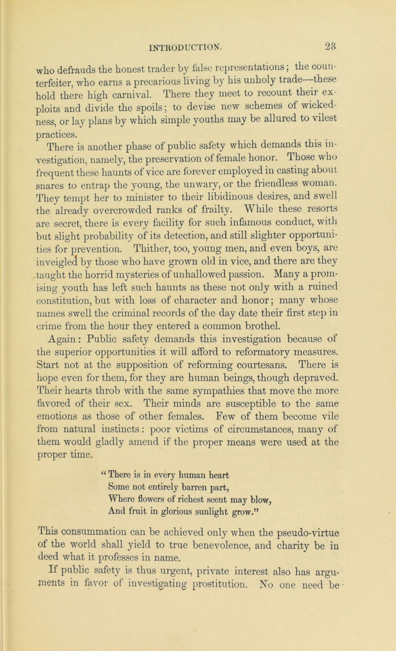 who defrauds the honest trader by false representations; the coun- terfeiter, who earns a precarious living by his unholy trade -these hold there high carnival. There they meet to recount their ex- ploits and divide the spoils; to devise new schemes of wicked- ness, or lay plans by which simple youths may be allured to vilest practices. There is another phase of public safety which demands this in- vestigation, namely, the preservation of female honor. Those who frequent these haunts of vice are forever employed in casting about snares to entrap the young, the unwary, or the friendless woman. They tempt her to minister to their libidinous desires, and swell the already overcrowded ranks of frailty. While these resorts are secret, there is every facility for such infamous conduct, with but slight probability of its detection, and still slighter opportuni- ties for prevention. Thither, too, young men, and even boys, are inveigled by those who have grown old in vice, and there are they taught the horrid mysteries of unhallowed passion. Many a prom- ising youth has left such haunts as these not only with a ruined constitution, but with loss of character and honor; many whose names swell the criminal records of the day date their first step in crime from the hour they entered a common brothel. Again: Public safety demands this investigation because of the superior opportunities it will afford to reformatory measures. Start not at the supposition of reforming courtesans. There is hope even for them, for they are human beings, though depraved. Their hearts throb with the same sympathies that move the more favored of their sex. Their minds are susceptible to the same emotions as those of other females. Few of them become vile from natural instincts: poor victims of circumstances, many of them would gladly amend if the proper means were used at the proper time. “ There is in every human heart Some not entirely barren part, Where flowers of richest scent may blow, And fruit in glorious sunlight grow.” This consummation can be achieved only when the pseudo-virtue of the world shall yield to true benevolence, and charity be in deed what it professes in name. If public safety is thus urgent, private interest also has argu- ments in favor of investigating prostitution. No one need be-
