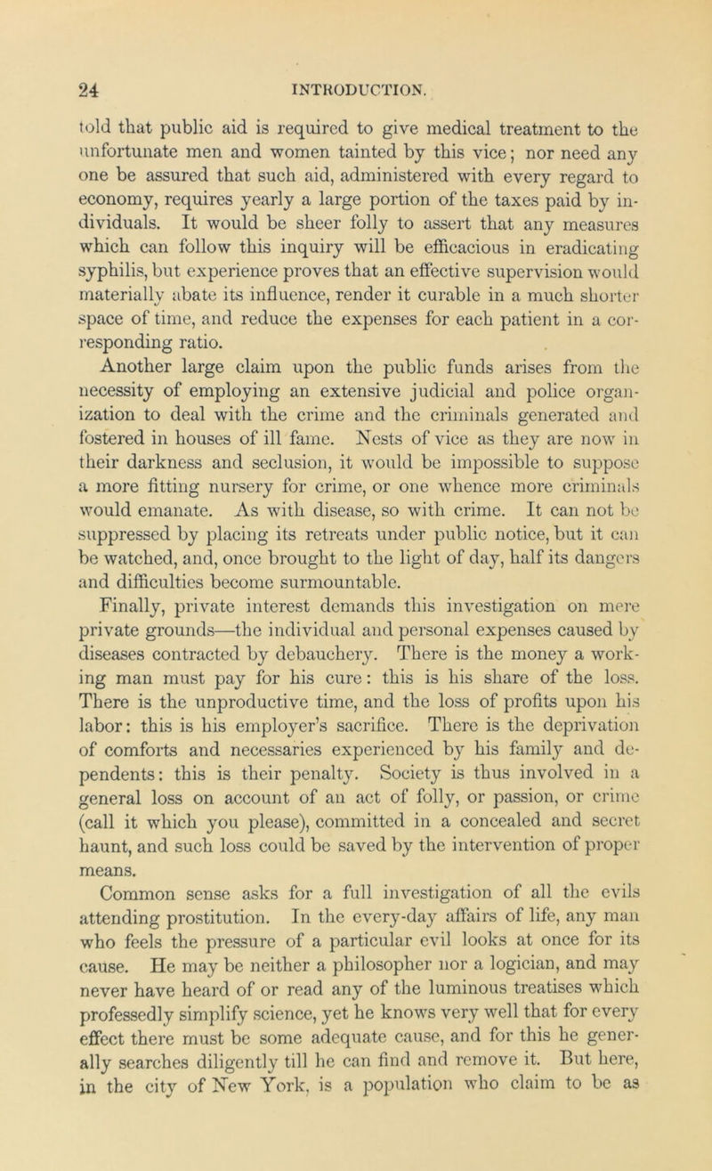 told that public aid is required to give medical treatment to the unfortunate men and women tainted by this vice; nor need any one be assured that such aid, administered with every regard to economy, requires yearly a large portion of the taxes paid by in- dividuals. It would be sheer folly to assert that any measures which can follow this inquiry will be efficacious in eradicating syphilis, but experience proves that an effective supervision would materiallv abate its influence, render it curable in a much shorter space of time, and reduce the expenses for each patient in a cor- responding ratio. Another large claim upon the public funds arises from the necessity of employing an extensive judicial and police organ- ization to deal with the crime and the criminals generated and fostered in houses of ill fame. Nests of vice as they are now in their darkness and seclusion, it would be impossible to suppose a more fitting nursery for crime, or one whence more criminals would emanate. As with disease, so with crime. It can not be suppressed by placing its retreats under public notice, but it can be watched, and, once brought to the light of day, half its dangers and difficulties become surmountable. Finally, private interest demands this investigation on mere private grounds—the individual and personal expenses caused by diseases contracted by debauchery. There is the money a work- ing man must pay for his cure: this is his share of the loss. There is the unproductive time, and the loss of profits upon his labor: this is his employer’s sacrifice. There is the deprivation of comforts and necessaries experienced by his family and de- pendents: this is their penalty. Society is thus involved in a general loss on account of an act of folly, or passion, or crime (call it which you please), committed in a concealed and secret haunt, and such loss could be saved by the intervention of proper means. Common sense asks for a full investigation of all the evils attending prostitution. In the every-day affairs of life, any man who feels the pressure of a particular evil looks at once for its cause. He may be neither a philosopher nor a logician, and may never have heard of or read any of the luminous treatises which professedly simplify science, yet he knows very well that for every effect there must be some adequate cause, and for this he gener- ally searches diligently till he can find and remove it. But here, in the city of New York, is a population who claim to be as