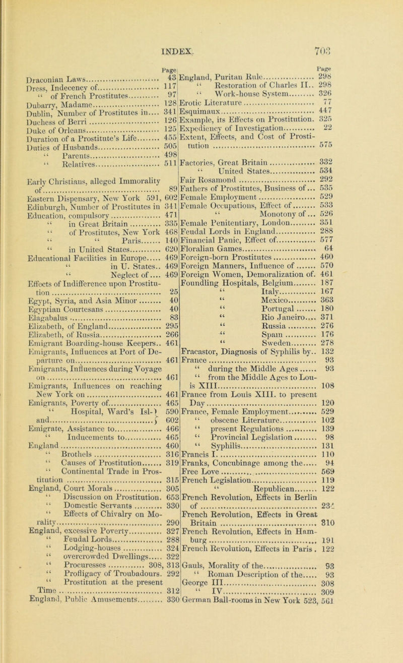Draconian Hage| Laws 43 England, Puritan Rule I’aRe 296 Dress, Indecency of If” “ of French Prostitutes 97 Restoration of Charles II.. 298 Work-house System 32H Dubarrv, Madame 128 Erotic Literature 77 Dublin,* Number of Prostitutes in.... 34rEsquimaux 44 / Hiirhess of Berri 126 Ex,ample, its Efl’ects on Prostitution. 32;> DuL of Orleans.:;: 125 Expediency of Investigation...^....... 22 Duration of a Prostitute’s Life 455 Duties of Husbands 505 “ Parents 498 “ Relatives 511 Extent, Effects, and Cost of Prosti- tution 575 Factories, Great Britain 332 “ United States 534 Early Christians, alleged Immorality jFair Rosamond 292 of 89 Fathers of Prostitutes, Business of... 535 Eastern Dispensary, New York 591, 602 Female Employment ^ 529 Edinburgh, Number of Prostitutes in 341 Education, compulsory 471 ‘‘ in Great Britain 335 “ of Prostitutes, New York 468 “ “ Paris 140 “ in United States 620 Educational Facilities in Europe 469 “ in U. States.. 469 “ Neglect of.... 469 Effects of Indifference upon Prostitu- tion 25 Egypt, Syria, and Asia Minor 40 Egyptian Courtesans 40 Elagabalus 83 Elizabeth, of England 295 Elizabeth, of Russia 266 Emigrant Boarding-house Keepers.. 461 Emigrants, Intluences at Port of De- parture on... 461 Emigrants, Influences during Voyage on 461 Emigrants, Influences on reaching New York on 461 Emigrants, Poverty of. 465 “ Hospital, Ward’s Isl-) 590 and ) 602 Emigrate, Assistance to 466 “ Inducements to 465 England 460 “ Brothels 316 “ Causes of Prostitution 319 “ Continental Trade in Pros- titution 316 England, Court Morals 305 “ Discussion on Prostitution. 653 “ Domestic Servants 330 “ Effects of Chivalry on Mo- rality 290 England, excessive Poverty 327 Feudal Lords 288 Lodging-houses 324 overcrowded Dwellings 322 “ Procuresses 308, 313 “ Profligacy of Troubadours. 292 “ Prostitution at the present Time .. 312 H ii ii Female Occupations, Effect of 533 Monotony of... 526 Female Penitentiary, London 351 Feudal Lords in England 288 Financial Panic, Effect of 577 Floralian Games 64 Foreign-born Prostitutes 460 Foreign Manners, Influence of 570 Foreign Women, Demoralization of. 461 Foundling Hospitals, Belgium 187 “ Italy 167 “ Mexico 363 “ Portugal 180 “ Rio Janeiro.... 371 “ Russia 276 “ Spam 176 “ Sweden 278 Fracastor, Diagnosis of Syphilis by.. 132 France 93 “ during the Middle Ages 93 “ from the Middle Ages to Lou- is XIII 108 France from Louis XIII. to present Day 120 France, Female Employment 529 “ obscene Literature 102 “ present Regulations 139 “ Provincial Legislation 98 “ Syphilis 131 Francis 1 110 Franks, Concubinage among the 94 Free Love , 669 French Legislation 119 “ Republican 122 French Revolution, Effects in Berlin of 231 French Revolution, Effects in Great Britain 810 French Revolution, Effects in Ham- burg 191 French Revolution, Effects in Paris . 122 Gauls, Morality of the... 93 “ Roman Description of the 93 George III 308 IV 309 England, Public Amusements 330 German Ball-rooms in New York 523, 561