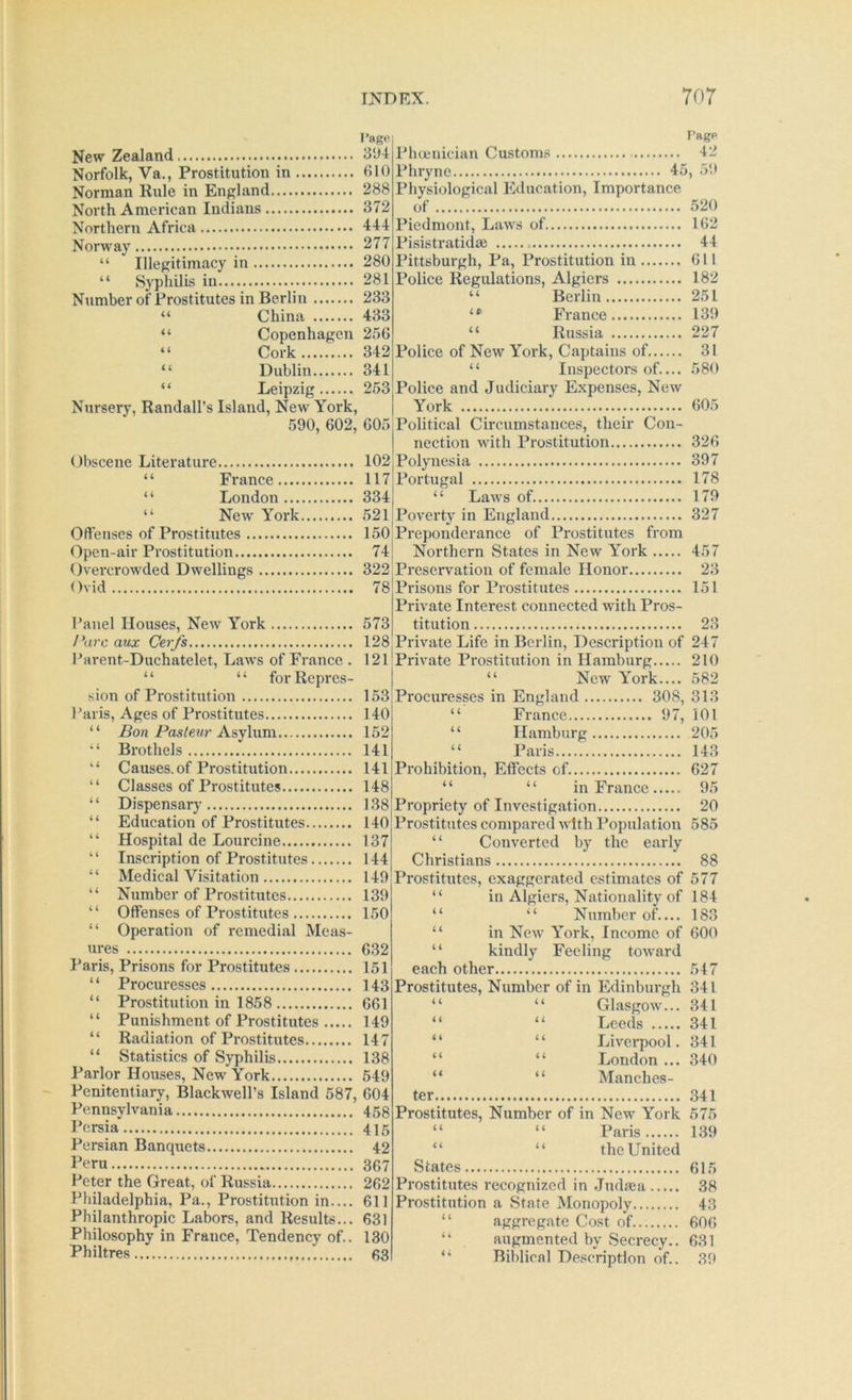 rage. New Zealand. dUd Norfolk, Va., Prostitution in 610 Norman Rule in England 288 North American Indians 372 Northern Africa HI Norway 277 “ Illegitimacy in 280 “ Syphilis in 281 Number of Prostitutes in Berlin 233 “ China 433 “ Copenhagen 256 “ Cork 342 “ Dublin 341 “ Leipzig 253 Nursery, Randall's Island, New York, 590, 602, 605 j Obscene Literature 102 “ France 117| “ London 3341 “ New York 521 j Oftenses of Prostitutes 150, Open-air Prostitution 74 j Overcrowded Dwellings 322; Ovid 78 Panel Houses, New York 573 Parc aux Cerfs 128 I’arent-Duchatelet, Laws of France . 12l! “ “ forRepres- | sion of Prostitution 153, I’aris, Ages of Prostitutes 140 “ Bon Pasle^^r Asy\nm 152 Brothels 141 “ Causes, of Prostitution 141; “ Classes of Prostitutes 148 ‘ ‘ Dispensary 138 “ Education of Prostitutes 140 “ Hospital de Lourcine 137 “ Inscription of Prostitutes 144 “ Medical Visitation 149; “ Number of Prostitutes 139 “ Offenses of Prostitutes 150 “ Operation of remedial Meas- ures 632 Paris, Prisons for Prostitutes 151 “ Procuresses 143 “ Prostitution in 1858 661 “ Punishment of Prostitutes 149 “ Radiation of Prostitutes 147 “ Statistics of Syphilis 138 Parlor Houses, New York 549 Penitentiary, Blackwell’s Island 587, 604 Pennsylvania 458 Persia 415 Persian Banquets 42 I'eru 367 Peter the Great, of Russia 262 Philadelphia, Pa., Prostitution in.... 611 Philanthropic Labors, and Results... 631 Philosophy in France, Tendency of.. 130 Philtres 63 Pagp Phceuician Customs 12 Phryne 45, 59 Physiological Education, Importance of 520 Piedmont, Laws of 162 Pisistratidse 44 Pittsburgh, Pa, Prostitution in 611 Police Regulations, Algiers 182 “ Berlin 251 France 139 “ Russia 227 Police of New York, Captains of 31 “ Inspectors of.... 580 Police and Judiciary Expenses, New York 605 Political Circumstances, their Con- nection with Prostitution 326 Polynesia 397 Portugal 178 “ Laws of 179 Poverty in England 327 Preponderance of Prostitutes from Northern States in New York 457 Preservation of female Honor 23 Prisons for Prostitutes 151 Private Interest connected with Pros- titution 23 Private Life in Bei lin, Description of 247 Private Prostitution in Hamburg 210 “ New York.... 582 Procuresses in England 308, 313 “ France 97, 101 “ Hamburg 205 “ Paris 143 Prohibition, Effects of 627 “ “ in France 95 Propriety of Investigation 20 Prostitutes compared with Population 585 “ Converted by the early Christians 88 Prostitutes, exaggerated estimates of 577 “ in Algiers, Nationality of 184 “ “ Number of 183 “ in New York, Income of 600 “ kindly Feeling toward each other 547 Prostitutes, Number of in Edinburgh 341 “ “ Glasgow... 341 Leeds 341 Liverpool. 341 London ... 340 Manches- ter .341 Prostitutes, Number of in New York 575 “ “ Paris 139 “ “ the United States 615 Prostitutes recognized in .Tudsea 38 Pro.stitution a State Monopoly 43 “ aggregate Cost of 606 augmented by Secrecy.. 631 Biblical Description of.. 39