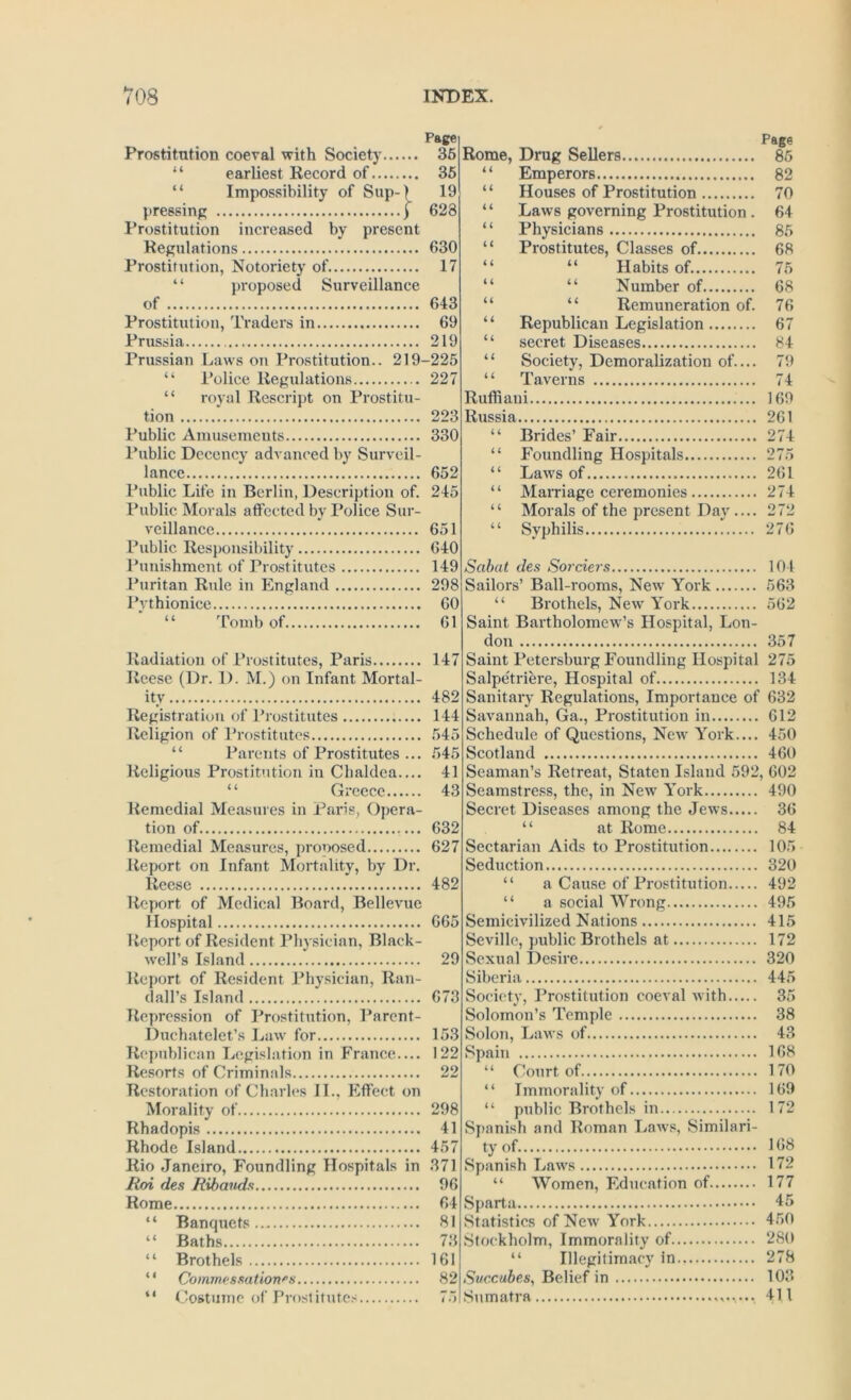 Page Prostitution coeval with Society 36 “ earliest Record of 36 “ Impossibility of Sup-| 19 pressing | 628 Prostitution increased by present Regulations 630 Prostitution, Notoriety of 17 ‘ ‘ proposed Surveillance of 643 Prostitution, Traders in 69 Prussia 219 Prussian Laws on Prostitution.. 219-225 “ Police Regulations 227 “ royal Rescript on Prostitu- tion 223 Public Amusements 330 Public Decency advanced by Surveil- lance 652 Public Life in Berlin, Description of. 245 Public Morals atfected by Police Sur- veillance 651 Public Responsibility 640 Punishment of Prostitutes 149 Ibiritan Rule in England 298 Pythionice 60 “ Tomb of 61 Radiation of Prostitutes, Paris 147 Reese (Dr. 1). M.) on Infant Mortal- ity 482 Registration of Prostitutes 144 Religion of Prostitutes 545 “ Parents of Prostitutes ... 545 Religious Prostitution in Chaldea.... 41 “ Greece 43 Remedial Measures in Paris, Opera- tion of 632 Remedial Measures, pronosed 627 Report on Infant Mortality, by Dr. Reese 482 Report of Medical Board, Bellevue Hospital 665 Report of Resident Physician, Black- well’s Island 29 Report of Resident Physician, Ran- dall’s Island 673 Repression of Prostitution, Parent- Duchatelet’s Law for 153 Rf'publican Legislation in France— 122 Resorts of Criminals 22 Restoration of Charles IL, Effect on Morality of 298 Rhadopis 41 Rhode Island 457 Rio Janeiro, Foundling Hospitals in 371 Roi des Ribands 96 Home 64 “ Banquets.. 81 “ Baths 73 “ Brothels 161 “ Commessation^s 82 “ Costume of Prostitutes 75! Rome, Drug Sellers “ Emperors “ Houses of Prostitution “ Laws governing Prostitution. “ Physicians “ Prostitutes, Classes of “ “ Habits of. “ “ Number of “ “ Remuneration of. ‘ ‘ Republican Legislation “ secret Diseases “ Society, Demoralization of.... “ Taverns Ruffiani Russia “ Brides’ Fair “ Foundling Hospitals “ Laws of ‘ ‘ Marriage ceremonies ‘ ‘ Morals of the present Day .... “ Syphilis Page 85 82 70 64 85 68 75 68 76 67 84 79 74 169 261 274 275 261 274 272 276 Sabat des So7'ciers 104 Sailors’ Ball-rooms, New York 563 “ Brothels, New York 562 Saint Bartholomew’s Hospital, Lon- don 357 Saint Petersburg Foundling Hospital 275 Salpetriere, Hospital of 134 Sanitary Regulations, Importance of 632 Savannah, Ga., Prostitution in 612 Schedule of Questions, New York.... 450 Scotland 460 Seaman’s Retreat, Staten Island 592, 602 Seamstress, the, in New York 490 Secret Diseases among the Jews 36 “ at Rome 84 Sectarian Aids to Prostitution 105 Seduction 320 “ a Cause of Prostitution 492 “ a social Wrong 495 Semicivilized Nations 415 Seville, public Brothels at 172 Sexual Desire 320 Siberia 445 Societv, Prostitution coeval with 35 Solomon’s Temple 38 Solon, Laws of 43 Spain 168 “ Court of 170 “ Immorality of 169 “ public Brothels in 172 Spanish and Roman Laws, Similari- ty of 168 Spanish Laws 172 “ Women, Education of 177 Sparta 45 Statistics of New'York 450 Stockholm, Immorality of 280 “ Illegitimacy in 278 Succubes, Belief in 103 Sumatra 411