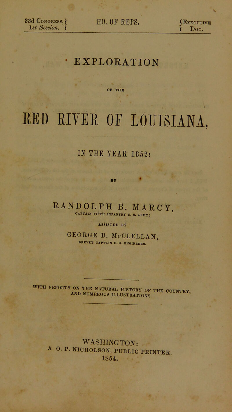 33d Congress, ) HO. OF REPS. ( Executive lsf Session. ) I Doc. • EXPLORATION OF THIC « * % i RED RIVER OF LOUISIANA, IN THE YEAR 1852: BY RANDOLPH B. MARCY, CAPTAIN FIFTH INFANTRY D. S. ARMY; ASSISTED BY george b. McClellan, BREVET CAPTAIN D. S. ENGINEERS. WITH REPORTS ON THE NATURAL HISTORY OF THE and numerous illustrations. COUNTRY, WASHINGTON: A. 0. P. NICHOLSON, PUBLIC PRINTER 1S54.