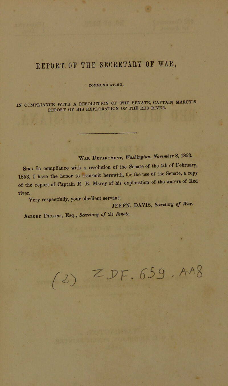 REPORT OF THE SECRETARY OF WAR, COMMUNICATING, IN COMPLIANCE WITH A RESOLUTION OF THE SENATE, CAPTAIN MARCY’S REPORT OF HIS EXPLORATION OF THE RED RIVER. War Department, Washington, November 8, 1853. Sir : In compliance with a resolution of the Senate of the 4th of February, 1853, I have the honor to transmit herewith, for the use of the Senate, a copy of the report of Captain R. B. Marcy of his exploration of the waters of Red river. Very respectfully, your obedient servant, JEFFN. DAVIS, Secretary of War. Asburv Dickins, Esq., Secretary of the Senate. ZJ?F. S53 . A*8