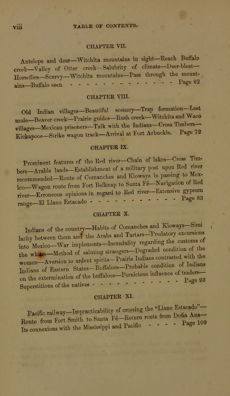 via CHAPTER VII. Antelope and deer—Witchita mountains in sight—Reach Buffalo creelj .Valley of Otter creek—Salubrity of climate—Deer-bleat Horseflies—Scurvy—Witchita mountains—Pass through the mount- ains—Buffalo seen Page 02 CHAPTER VIII. Old Indian villages—Beautiful scenery—Trap formation-Lost mule—Beaver creek—Prairie guides—Rush creek—Witchita and TV aco villages—Mexican prisoners-Talk with the Indians-Cross Timbers- Kickapoos—Strike wagon track—Arrival at Fort Arbuckle. Page i 2 CHAPTER IX. Prominent features of the Red river-Chain of lakes-Cross Tim- bers—Arable lands—Establishment of a military post upon Red river recommended-Route of Comanches and Kioways in passing to Mex- ico-Wagon route from Fort Belknap to Santa Fe-Navigation ot Red fiver—Erroneous opinions in regard to Red river—Extensive g)T™ —El Llano Estacado ~ CHAPTER X. Indians of the country-Habits of Comanches and Kioways-Simi larity between them and the Arabs and Tartars-Tredatory excursions into ^Mexico—War implements-incredulity regarding the customs of the whites—Method of saluting strangers—Degraded condition 0 women-Aversion to ardent spirits-Prairie Indians contested with the Indians of Eastern States-Buffaloes-Probable condition of Mums on the extermination of the buffaloes-Pernic.ous mfluenee of traders- Superstitions of the natives - CHAPTER XI. Pacific railway—Impracticability of crossing the Llano E tacad bX Fon SniitL to Santa Fe-Keturn route front DonaAna- Its connexions with the Mississippi and Pacihc