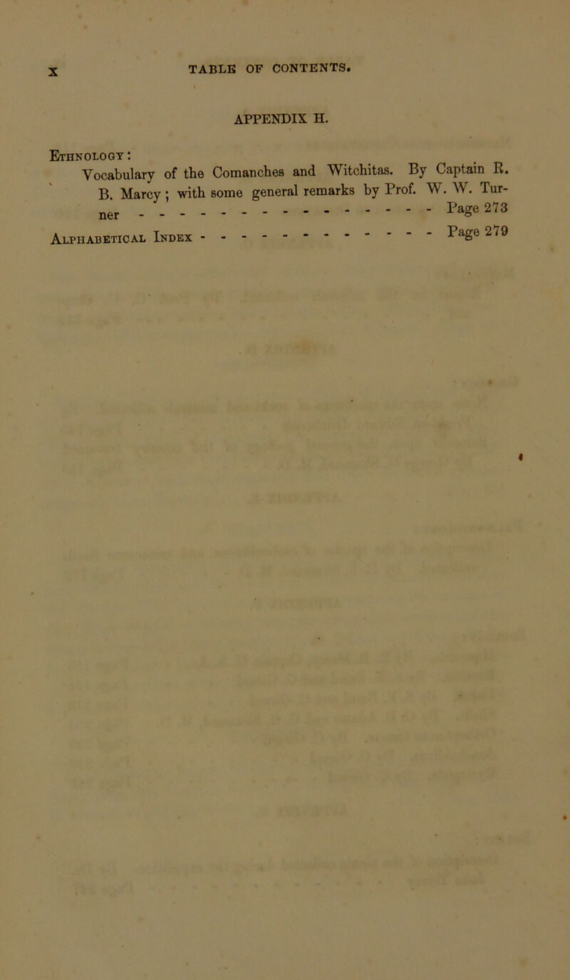 APPENDIX H. Ethnology: Vocabulary of the Comanches and Witchitas. By Captain R. B. Marcy; with some general remarks by Prof. W. W. Tur- ner Page 273 Alphabetical Index ^aSe 279 «