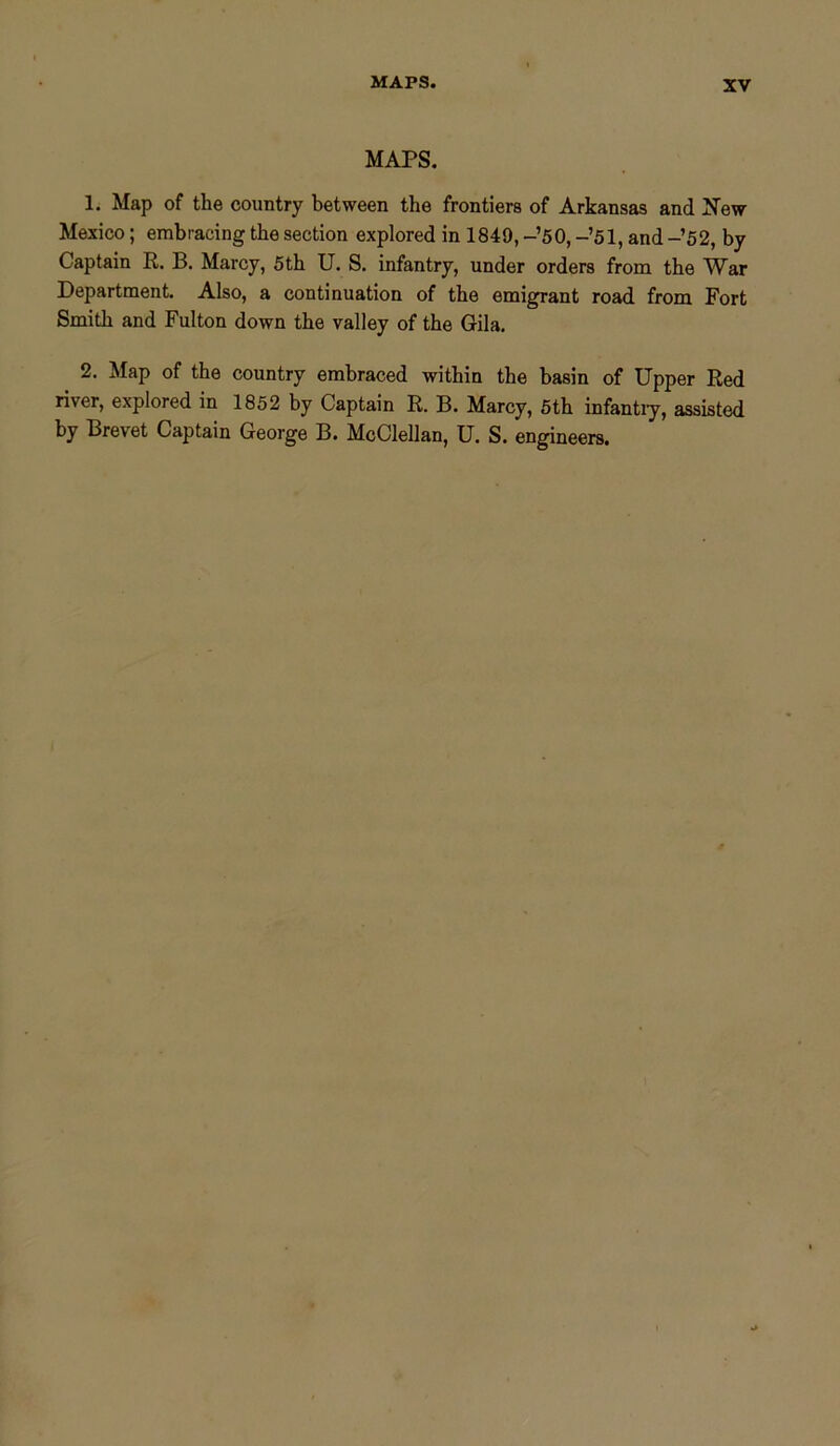 MAPS. MAPS. 1. Map of the country between the frontiers of Arkansas and New Mexico; embracing the section explored in 1849, -’50, -’51, and -’52, by Captain R. B. Marcy, 5 th U. S. infantry, under orders from the War Department. Also, a continuation of the emigrant road from Fort Smith and Fulton down the valley of the Gila. 2. Map of the country embraced within the basin of Upper Red river, explored in 1852 by Captain R. B. Marcy, 5th infantry, assisted by Brevet Captain George B. McClellan, U. S. engineers.