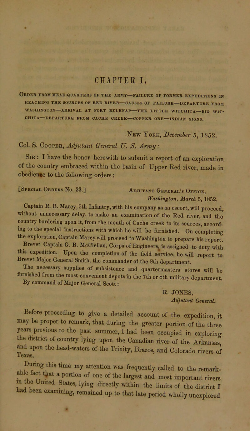 Order from head-quarters of the armv—failure of former expeditions in REACHING THE SOURCES OF RED RIVER—CAUSES OF FAILURE DEPARTURE FROM WASHINGTON—ARRIVAL AT FORT BELKNAP THE LITTLE WITCHITA—BIG W1T- CH1TA—DEPARTURE FROM CACHE CREEK—COPPER ORE INDIAN SIGNS. New York, December 5, 1852. Col. S. Cooper, Adjutant General TJ. S. Army: Sir : I have the honor herewith to submit a report of an exploration of the country embraced within the basin of Upper Red river, made in obedience to the following orders : [Special Orders No. 33.] Adjutant General’s Office, Washington, March 5, 1852. Captain R. B. Marcy,5th Infantry, with his company as an escort, will proceed, without unnecessary delay, to make an examination of the Red river, and the country bordering upon it, from the mouth of Cache creek to its sources, accord- ing to the special instructions with which he will be furnished. On completing the exploration, Captain Marcy will proceed to Washington to prepare his report. Brevet Captain G. B. McClellan, Corps of Enginee^ is assigned to duty with this expedition. Upon the completion of the field service, he will report to Brevet Major General Smith, the commander of the 8th department. The necessary supplies of subsistence and quartermasters’ stores will be furnished from the most convenient depots in the 7th or 8th military department. By command of Major General Scott: R. JONES, Adjutant General. Before proceeding to give a detailed account of the expedition, it may be proper to remark, that during the greater portion of the three years previous to the past summer, I had been occupied in exploring the district of country lying upon the Canadian river of the Arkansas and upon the head-waters of the Trinity, Brazos, and Colorado rivers of JLexas. During this time my attention was frequently called to the remark- able fact that a portion of one of the largest and most important rivers in the United States, lying directly within the limits of the district I had been examining, remained up to that late period wholly unexplored