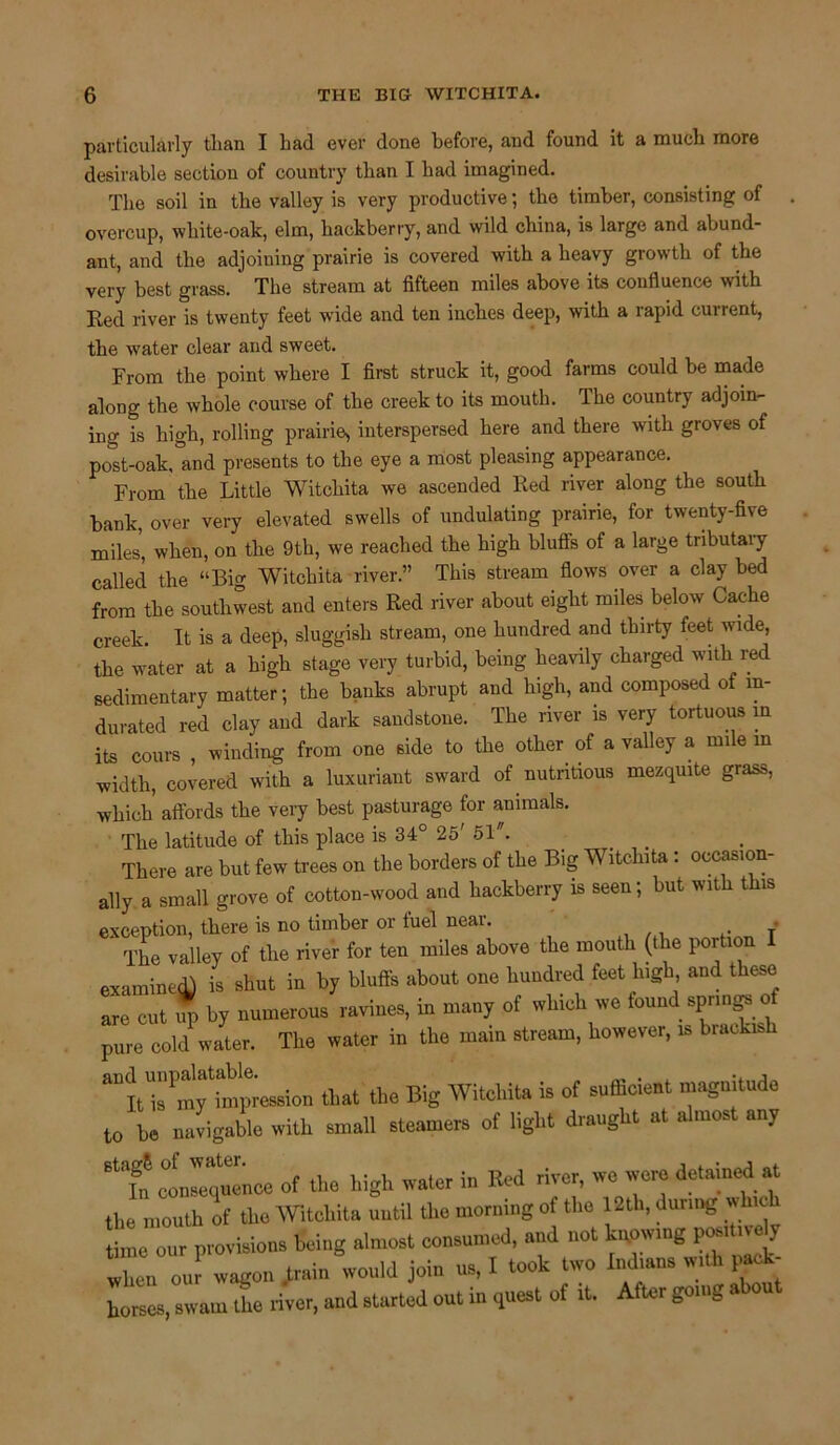 particularly tlian I had ever done before, and found it a much more desirable section of country than I had imagined. The soil in the valley is very productive; the timber, consisting of overcup, wliite-oak, elm, hackberry, and wild china, is large and abund- ant, and the adjoining prairie is covered with a heavy growth of the very best grass. The stream at fifteen miles above its confluence with Eed river is twenty feet wide and ten inches deep, with a rapid current, the water clear and sweet. From the point where I first struck it, good farms could be made along the whole course of the creek to its mouth. The country adjoin- ing is high, rolling prairie, interspersed here and there with groves of post-oak, and presents to the eye a most pleasing appearance. From the Little Witchita we ascended Red river along the south bank, over very elevated swells of undulating prairie, for twenty-five miles’, when, on the 9th, we reached the high bluffs of a large tributary called the “Big Witchita river.” This stream flows over a clay bed from the southwest and enters Red river about eight miles below' Cache creek. It is a deep, sluggish stream, one hundred and thirty feet wide, the water at a high stage very turbid, being heavily charged with red sedimentary matter; the banks abrupt and high, and composed of in- durated red clay and dark sandstone. The river is very tortuous m its cours , winding from one side to the other of a valley a mile in width, covered with a luxuriant sward of nutritious mezquite grass, which affords the very best pasturage for animals. The latitude of this place is 34° 25' 51. . There are but few trees on the borders of the Big Witchita : occasion- ally a small grove of cotton-wood and hackberry is seen; but with this exception, there is no timber or fuel near. The valley of the river for ten miles above the mouth (the portion I examined) is shut in by bluffs about one hundred feet high and these are cut up by numerous ravines, in many of which we found springs of pure cold water. The water in the main stream, however, is brackish aU It'is1 my tfinpiession that the Big Witchita is of sufficient magnitude to be navigable with small steamers of light draught at almost any BtaRi consequence of the high water in Red river, we were detained at the mouth of the Witchita until the morning of the 12th, during w hic time our provisions being almost consumed, and not knowing positive^ when oul wagon .train would join us, I took two Indians with pack- horses, swam the river, and started out in quest of it. After going a ou