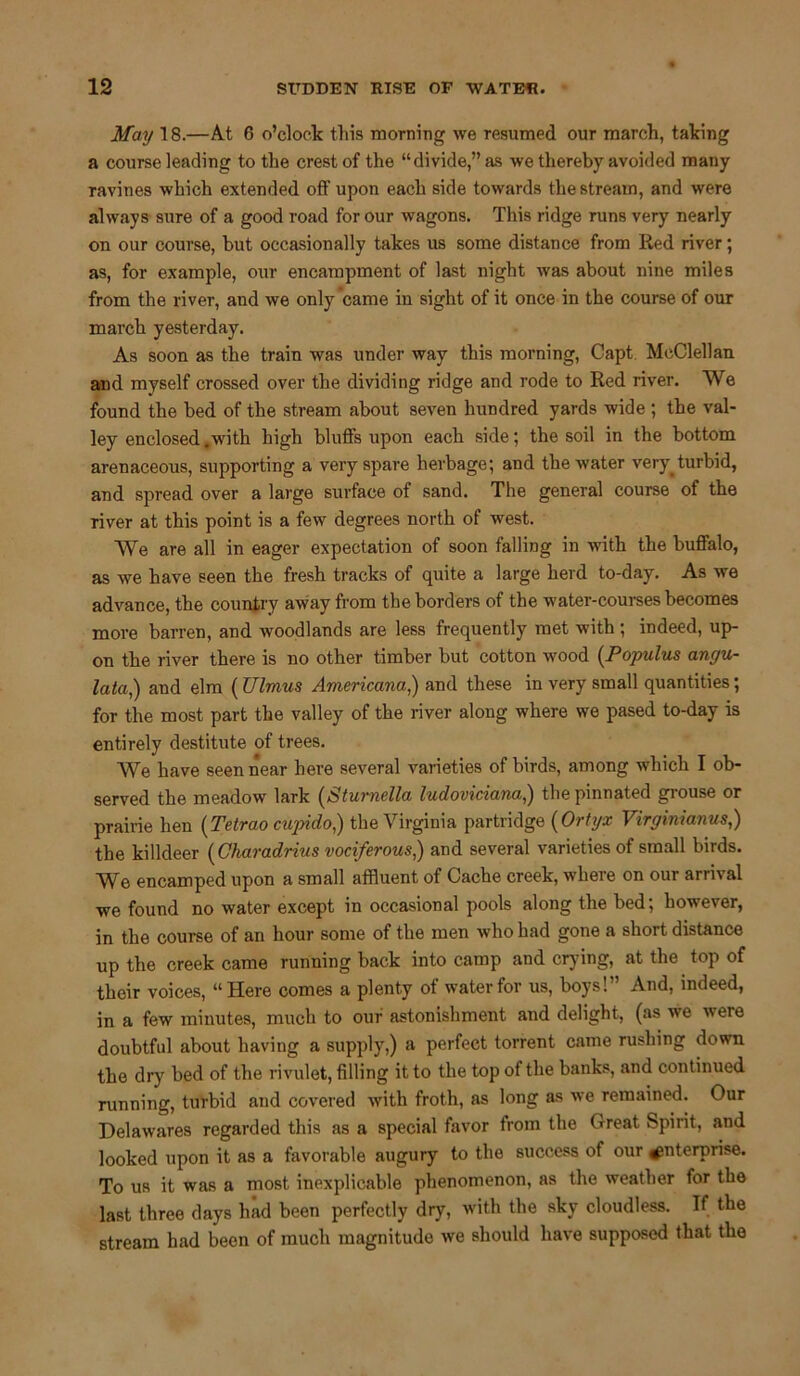 May 18.—At 6 o’clock this morning we resumed our march, taking a course leading to the crest of the “divide,” as we thereby avoided many ravines which extended off upon each side towards the stream, and were always sure of a good road for our wagons. This ridge runs very nearly on our course, but occasionally takes us some distance from Red river; as, for example, our encampment of last night was about nine miles from the river, and we only came in sight of it once in the course of our march yesterday. As soon as the train was under way this morning, Capt McClellan and myself crossed over the dividing ridge and rode to Red river. We found the bed of the stream about seven hundred yards wide ; the val- ley enclosed .with high bluffs upon each side; the soil in the bottom arenaceous, supporting a very spare herbage; and the water very, turbid, and spread over a large surface of sand. The general course of the river at this point is a few degrees north of west. We are all in eager expectation of soon falling in with the buffalo, as we have seen the fresh tracks of quite a large herd to-day. As we advance, the country away from the borders of the water-courses becomes more barren, and woodlands are less frequently met with; indeed, up- on the river there is no other timber but cotton wood (Populus angu- lata,) and elm (Ulmus Americana,) and these in very small quantities; for the most part the valley of the river along where we pased to-day is entirely destitute of trees. We have seen near here several varieties of birds, among which I ob- served the meadow lark (Stumella ludoviciana,) the pinnated grouse or prairie hen (Tetrao cupido,) the Virginia partridge (Ortyx Virginianus,) the killdeer (Charadrius vociferous,) and several varieties of small birds. We encamped upon a small affluent of Cache creek, where on our arrival we found no water except in occasional pools along the bed; however, in the course of an hour some of the men who had gone a short distance up the creek came running back into camp and crying, at the top of their voices, “Here comes a plenty of water for us, boys! ’ And, indeed, in a few minutes, much to our astonishment and delight, (as we were doubtful about having a supply,) a perfect torrent came rushing down the dry bed of the rivulet, filling it to the top of the banks, and continued running, turbid and covered with froth, as long as we remained. Our Delawares regarded this as a special favor from the Great Spirit, and looked upon it as a favorable augury to the success of our enterprise. To us it was a most inexplicable phenomenon, as the weather for the last three days had been perfectly dry, with the sky cloudless. If the stream had been of much magnitude we should have supposed that the