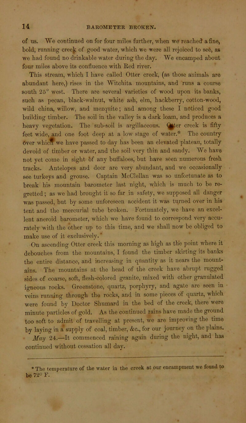 of us. We continued on for four miles further, when we reached' a fine, bold, running creek of good water, which we were all rejoiced to see, as we had found no drinkable water during the day. We encamped about four miles above its confluence with Red river. This stream, which I have called Otter creek, (as those animals are abundant here,) rises in the Witchita mountains, and runs a course south 25° west. There are several varieties of wood upon its banks, such as pecan, black-walnut, white ash, elm, hackberry, cotton-wood, wild china, willow, and mezquite; and among these I noticed good building timber. The soil in the valley is a dark loam, and produces a heavy vegetation. The sub-soil is argillaceous. <^|ter creek is fifty feet wide, and one foot deep at a low stage of water.* The country over whicff we have passed to day has been an elevated plateau, totally devoid of timber or water, and the soil very thin and sandy. We have not yet come in sight of any buffaloes, but have seen numerous fresh tracks. Antelopes and deer are very abundant, and we occasionally see turkeys and grouse. Captain McClellan was so unfortunate as to break his mountain barometer last night, which is much to be re- gretted ; as we had brought it so far in safety, we supposed all danger was passed, but by some unforeseen accident it was turned over in his tent and the mercurial tube broken. Fortunately, we have an excel- lent aneroid barometer, which we have found to correspond very accu- rately with the other up to this time, and we shall now be obliged to make use of it exclusively.' On ascending Otter creek this morning as high as the point where it debouches from the mountains, I found the timber skirting its banks the entire distance, and increasing in quantity as it nears the mount- ains. The mountains at the head of the creek have abrupt rugged sides of coarse, soft, flesh-colored granite, mixed with other granulated igneous rocks. Greenstone, quartz, porphyry, and agate are seen in veins running through the rocks, and in some pieces of quartz, which ■were found by Doctor Shumard in the bed of the creek, there were minute particles of gold. As the continued rains have made the ground too soft to admit of travelling at present, wc are improving the time by laying in a supply of coal, timber, <fcc., for our journey on the plains. May 24.—It commenced raining again during the night, and has continued without cessation all day. * The temperature of the water in the creek at our encampment we found to be 72° F.