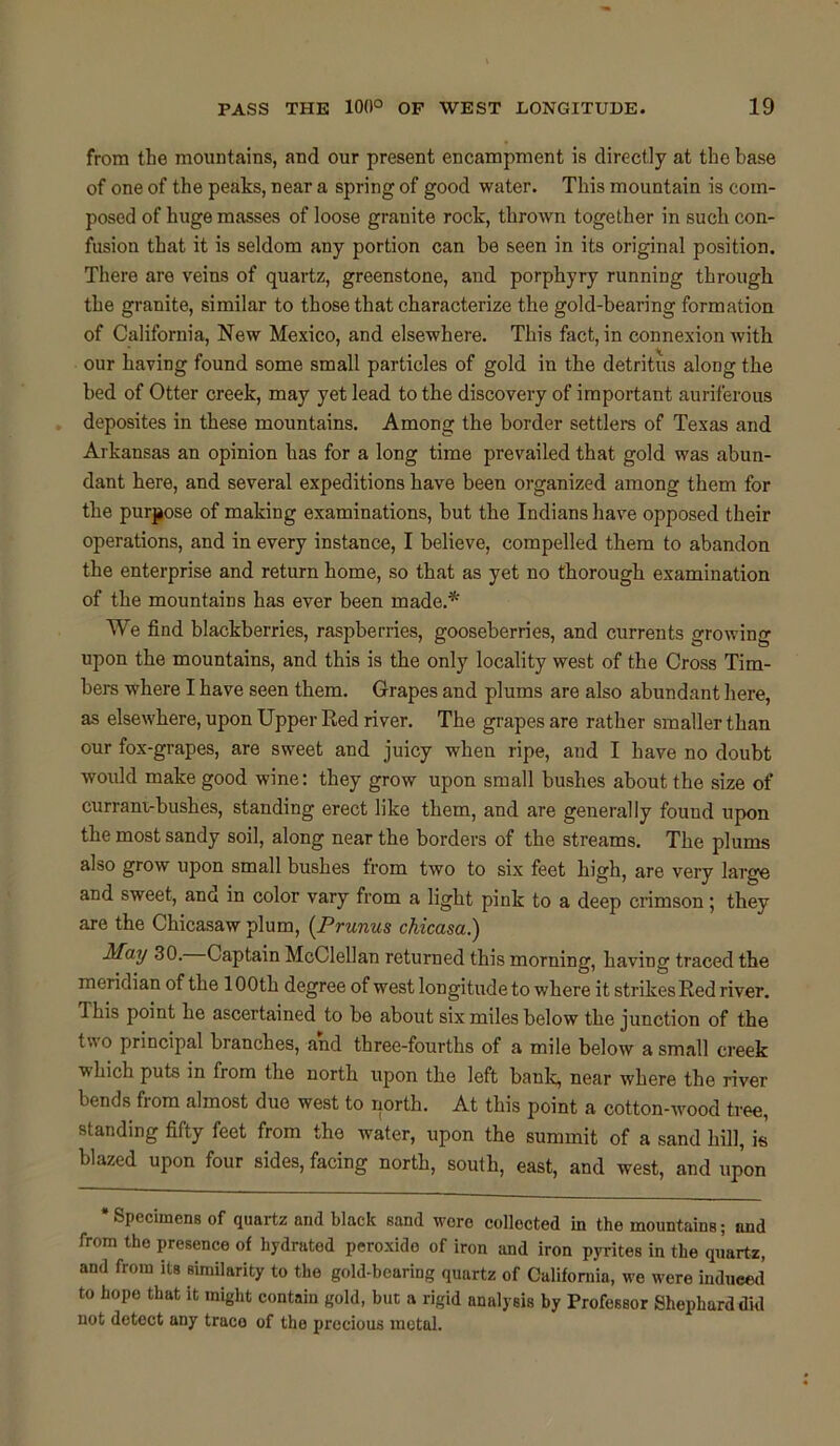 from the mountains, and our present encampment is directly at the base of one of the peaks, near a spring of good water. This mountain is com- posed of huge masses of loose granite rock, thrown together in such con- fusion that it is seldom any portion can be seen in its original position. There are veins of quartz, greenstone, and porphyry running through the granite, similar to those that characterize the gold-bearing formation of California, New Mexico, and elsewhere. This fact, in connexion with our having found some small particles of gold in the detritus along the bed of Otter creek, may yet lead to the discovery of important auriferous deposites in these mountains. Among the border settlers of Texas and Arkansas an opinion has for a long time prevailed that gold was abun- dant here, and several expeditions have been organized among them for the purpose of making examinations, but the Indians have opposed their operations, and in every instance, I believe, compelled them to abandon the enterprise and return home, so that as yet no thorough examination of the mountains has ever been made.* We find blackberries, raspberries, gooseberries, and currents growing upon the mountains, and this is the only locality west of the Cross Tim- bers where I have seen them. Grapes and plums are also abundant here, as elsewhere, upon Upper Red river. The grapes are rather smaller than our fox-grapes, are sweet and juicy when ripe, and I have no doubt would make good wine: they grow upon small bushes about the size of currani-bushes, standing erect like them, and are generally fouud upon the most sandy soil, along near the borders of the streams. The plums also grow upon small bushes from two to six feet high, are very large and sweet, ana in color vary from a light pink to a deep crimson; they are the Chicasaw plum, (Prunus chicasa.) May 30. Captain McClellan returned this morning, having traced the meridian of the 100th degree of west longitude to where it strikes Red river. Ibis point he ascertained to be about six miles below the junction of the two principal branches, and three-fourths of a mile below a small creek ■which puts in from the north upon the left bank, near where the river bends fiom almost due west to north. At this point a cotton-wood tree, standing fifty feet from the water, upon the summit of a sand hill, k blazed upon four sides, facing north, south, east, and west, and upon * Specimens of quartz and black sand wore collected in the mountains; and from the presence of hydrated peroxido of iron and iron pyrites in the quartz, and from its similarity to the gold-bearing quartz of California, we were induced’ to hope that it might contain gold, but a rigid analysis by Professor Shephard did not detect any trace of the precious metal.
