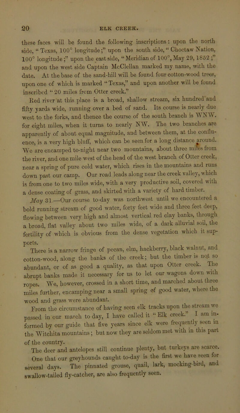 these faces will be found the following inscriptions: upon the north side, “ Texas, 100° longitude;” upon the south side, “ Choctaw Nation, 100° longitude;” upon the east side, “Meridian of 100°, May 29,1852 ;” and upon the west side Captain McClellan marked my name, with the date. At the base of the sand-hill will be found four cotton-wood trees, upon one of which is marked “ Texas,” and upon another will be found inscribed “ 20 miles from Otter creek.” Red river at this place is a broad, shallow stream, six hundred and fifty yards wide, running over a bed of sand. Its course is nearly duo west to the forks, and thence the course of the south branch is WNW. for eight miles, when it turns to nearly NW. The two branches are apparently of about equal magnitude, and between them, at the conflu- ence, is a very high bluff, which can be seen for a long distance aiound. Wo are encamped to-night near two mountains, about three miles from the river, and one mile west ol the head of the west branch of Otter cieek, near a spring of pure cold water, which rises in the mountains and runs down past our camp. Our road leads along near the creek valley, which is from one to two miles wide, with a very productive soil, covered with a dense coating of grass, and skirted with a variety of liardtiuibei. May 31 Our course to-day was northwest until we encountered a bold running stream of good water, forty feet wide and three feet deep, flowing between very high and almost vertical red clay banks, thiough a broad, flat valley about two miles wide, ot a dark alluvial soil, the fertility of which is obvious from the dense vegetation which it sup- ports. There is a narrow fringe of pecan, elm, hackberry, black walnut, and cotton-wood, along the banks of the creek; but the timber is nqt so abundant, or of as good a quality, as that upon Otter creek. The abrupt banks made it necessary for us to let our wagons down with ropes. We, however, crossed in a short time, and marched about three miles further, encamping near a small spriug ot good water, where the wood and grass were abundant. From the circumstance of having seen elk tracks upon the stream we passed in our march to day, I have called it “ Elk creek. I am in- formed by our guide that five years since elk were frequently seen in the Witchita mountains; but now they are seldom met with in this part of the country. The deer and antelopes still continue plenty, but turkeys are scarce. One that our greyhounds caught to-day is the first we have seen tor several days. The pinnated grouse, quail, lark, mocking-bird, and swallow-tailed fly-catcher, are also frequently seen.