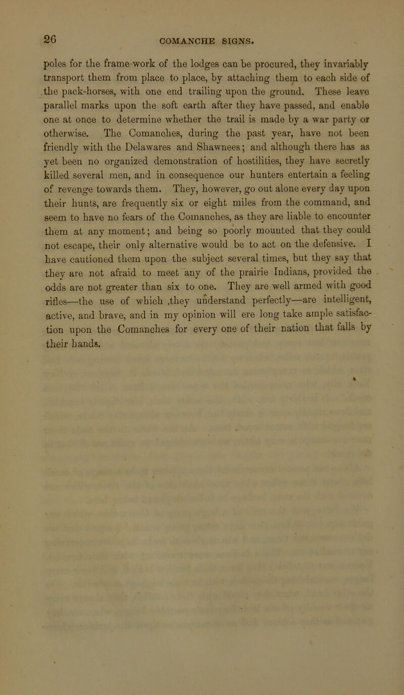 2G COMANCHE SIGNS. poles for the frame-work of the lodges can be procured, they invariably transport them from place to place, by attaching them to each side of the pack-horses, with one end trailing upon the ground. These leave parallel marks upon the soft earth after they have passed, and enable one at once to determine whether the trail is made by a war party or otherwise. The Comanches, during the past year, have not been friendly with the Delawares and Shawnees; and although there has as yet been no organized demonstration of hostilities, they have secretly killed several men, and in consequence our hunters entertain a feeling of revenge towards them. They, however, go out alone every day upon their hunts, are frequently six or eight miles from the command, and seem to have no fears of the Comanches, as they are liable to encounter them at any moment; and being so poorly mounted that they could not escape, their only alternative would be to act on the defensive. I have cautioned them upon the subject several times, but they say that they are not afraid to meet any of the prairie Indians, provided the odds are not greater than six to one. They are well armed with good rifles—the use of which .they understand perfectly—are intelligent, active, and brave, and in my opinion will ere long take ample satisfac- tion upon the Comanches for every one of their nation that tails by their hands.