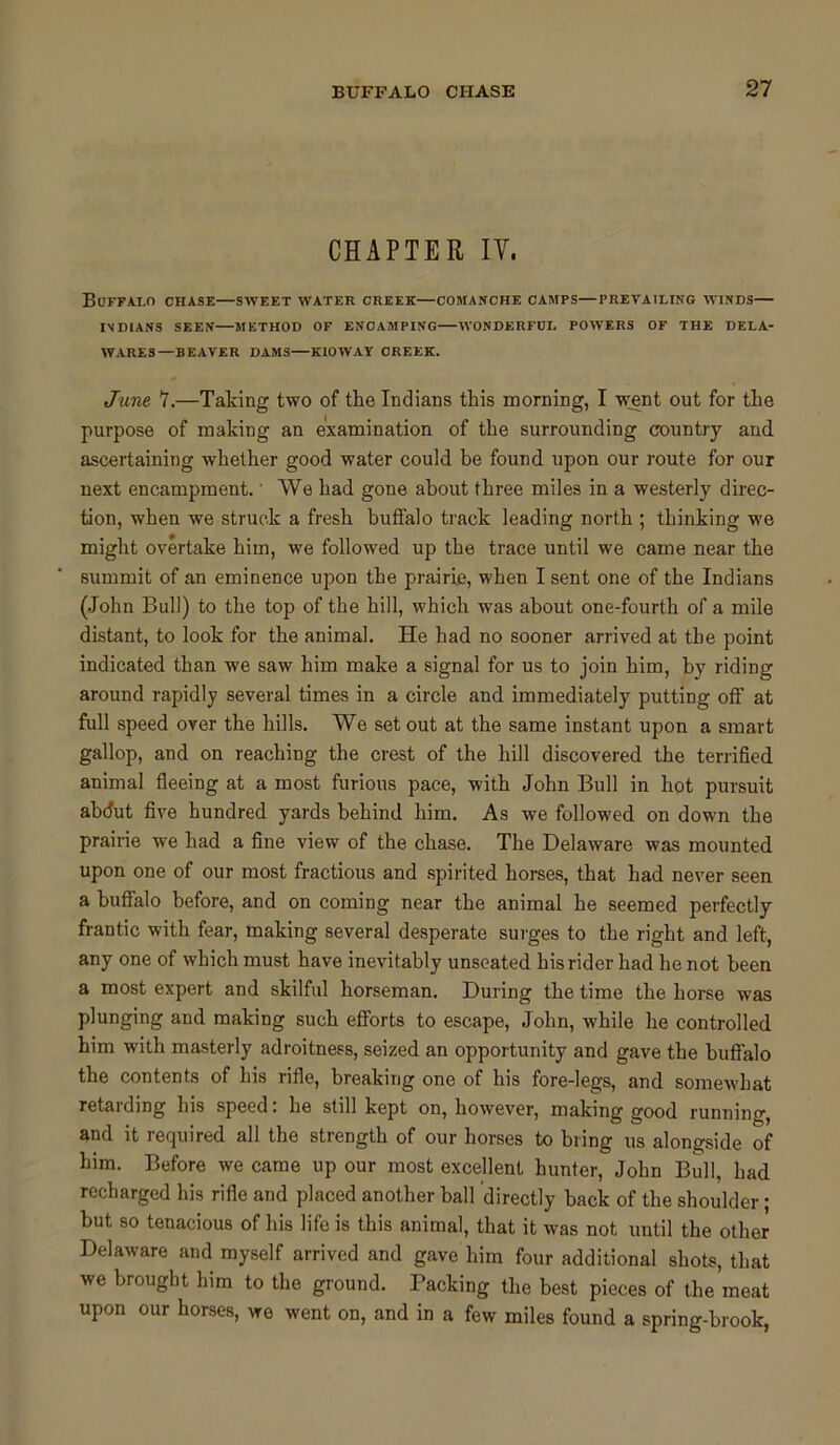 CHAPTER IY. Buffalo chase—sweet water creek—comanche camps—prevailing winds— INDIANS SEEN—METHOD OF ENCAMPING WONDERFUL POWERS OF THE DELA- WARES—BEAVER DAMS KIOWAY CREEK. June 7.—Taking two of the Indians this morning, I went out for the purpose of making an examination of the surrounding country and ascertaining whether good water could be found upon our route for our next encampment.' We had gone about three miles in a westerly direc- tion, when we struck a fresh buffalo track leading north ; thinking we might overtake him, we followed up the trace until we came near the summit of an eminence upon the prairie, when I sent one of the Indians (John Bull) to the top of the hill, which was about one-fourth of a mile distant, to look for the animal. He had no sooner arrived at the point indicated than we saw him make a signal for us to join him, by riding around rapidly several times in a circle and immediately putting oft’ at full speed over the hills. We set out at the same instant upon a smart gallop, and on reaching the crest of the hill discovered the terrified animal fleeing at a most furious pace, with John Bull in hot pursuit abdut five hundred yards behind him. As we followed on down the prairie we had a fine view of the chase. The Delaware was mounted upon one of our most fractious and spirited horses, that had never seen a buffalo before, and on coming near the animal he seemed perfectly frantic with fear, making several desperate surges to the right and left, any one of which must have inevitably unseated his rider had he not been a most expert and skilful horseman. During the time the horse was plunging and making such efforts to escape, John, while he controlled him with masterly adroitness, seized an opportunity and gave the buffalo the contents of bis rifle, breaking one of his fore-legs, and somewhat retarding his speed. he still kept on, however, making good running, and it required all the strength of our horses to bring us alongside of him. Before we came up our most excellent hunter, John Bull, had recharged his rifle and placed another ball directly back of the shoulder; but so tenacious of his life is this animal, that it was not until the other Delaware and myself arrived and gave him four additional shots, that we brought him to the ground. Packing the best pieces of the meat upon our horses, we went on, and in a few miles found a spring-brook,