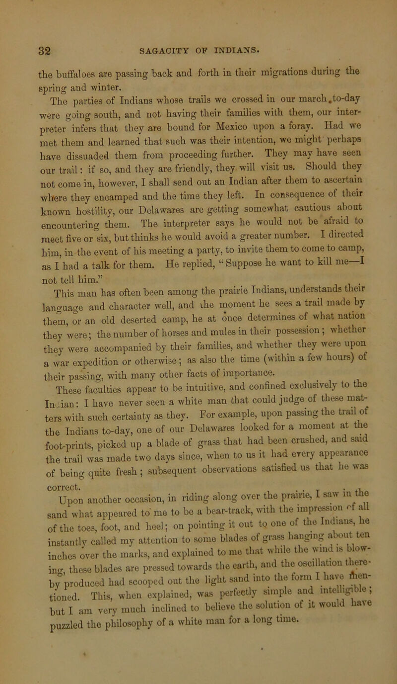 the buffaloes are passing back and forth in their migrations during the spring aud winter. The parties of Indians whose trails we crossed in our march.to-day were going south, and not having their families with them, our inter- preter infers that they are bound for Mexico upon a foray. Had we met them and learned that such was their intention, we might perhaps have dissuaded them from proceeding further. They may have seen our trail: if so, and they are friendly, they will visit us. Should they not come in, however, I shall send out an Indian after them to ascertain where they encamped and the time they left. In consequence of their known hostility, our Delawares are getting somewhat cautious about encountering them. The interpreter says he would not be afraid to meet five or six, but thinks he would avoid a greater number. I directed him, in the event of his meeting a party, to invite them to come to camp, as I had a talk for them. He replied, “ Suppose he want to kill me—I not tell him.” This man has often been among the prairie Indians, understands their language and character well, and ihe moment he sees a trail made by them, or an old deserted camp, he at once determines of what nation they were; the number of horses and mules in their possession; whether they were accompanied by their families, and whether they were upon a war expedition or otherwise; as also the time (within a few hours) of their passing, w’ith many other tacts of impoitance. These faculties appear to be intuitive, and confined exclusively to the In-Han: I have never seen a white man that could judge of these mat- ters with such certainty as they. For example, upon passing the trail of the Indians to-day, one of our Delawares looked for a moment at the foot-prints, picked up a blade of grass that had been crushed, and said the trail was made two days since, when to us it had every appearance of being quite fresh; subsequent observations satisfied us that he was correct. . . . , Upon another occasion, in riding along over the prairie, I saw in the sand what appeared to me to be a bear-track, with the impression a of the toes, foot, and heel; on pointing it out t<? one of the Indians, a instantly called my attention to some blades of grass hanging about ten inches over the marks, and explained to me that while the wind is blow- ing these blades are pressed towards the earth, and the oscillation Here- by produced had scooped out the light sand into the form I have Ac- tioned. This, when explained, was perfectly simple and intelligible, but I am very much inclined to believe the solution of it would have puzzled the philosophy of a white man for a long time.