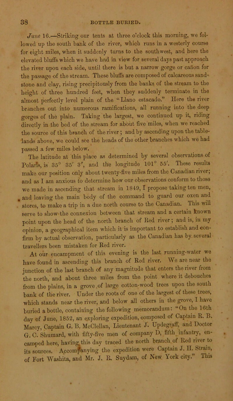33 BOTTLE BURIED. June 16.—Striking our tents at three o’clock this morning, we fol- lowed up the south bank of the river, which runs in a westerly course for eight miles, when it suddenly turns to the southwest, and here the elevated bluffs which we have had in view for several days past approach the river upon each side, until there is but a narrow gorge or canon for the passage of the stream. These bluffs are composed of calcareous sand-, stone and clay, rising precipitously from the banks of the stream to the height of three hundred feet, when they suddenly terminate in the almost perfectly level plain of the “ Llano estacado.” Here the river branches out into numerous ramifications, all running into the deep gorges of the plain. Taking the largest, we continued up it, riding directly in the bed of the stream for about five miles, when we reached the source of this branch of the river ; and by ascending upon the table- lands above, we could see the heads of the other branches which we had passed a few miles below. The latitude at this place as determined by several observations of Polaris, is 35° 35' 3, and the longitude 101° 55'. These results make our position only about twenty-five miles from the Canadian river, and as I am anxious to determine how our observations conform to those we made in ascending that stream in 1849, I propose taking ten men, . and leaving the main body of the command to guard our oxen and stores, to make a trip in a due north course to the Canadian. This will serve to show the connexion between that stream and a certain known point upon the head of the north branch of Red river , and is, in my opinion, a geographical item which it is important to establish and con- firm by actual observation, particularly as the Canadian has by. several travellers been mistaken for Red river. At our encampment of this evening is the last running-water we have found in ascending this branch of Red river. We are near the junction of. the last branch of any magnitude that enters the river trom the north, and about three miles from the point where it debouches from the plains, in a grove ,of large cotton-wood trees upon the south bank of the river. Under the roots of one of the largest of these trees, which stands near the river, and below all others in the grove, I have buried a bottle, containing the following memorandum: “Outlie 16 th day of June, 1852, an exploring expedition, composed of Captain R. B. Marcy, Captain G. B. McClellan, Lieutenant J. Updegraff, and Doctor G. C. Shuinard, with fifty-five men of company D, fifth infantry, en- camped here, having this day traced the north branch of Red river to its sources. Accompanying the expedition were Captain J. H. Strain, of Fort Washita, and Mr. J. R. Suydam, of New York city.” This