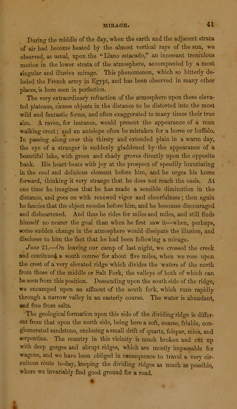 During tlie middle of the day, when the earth and the adjacent strata of air had become heated by the • almost vertical rays of the sun, we observed, as usual, upon the “Llano estacado,” an incessant tremulous motion in the lower strata of the atmosphere, accompanied by a most singular and illusive mirage. This phenomenon, which so bitterly de- luded the French army in Egypt, and has been observed in many other places, is here seen in perfection. The very extraordinary refraction of the atmosphere upon these eleva- ted plateaus, causes objects in the distance to be distorted into the most wild and fantastic forms, and often exaggerated to many times their true size. A raven, for instance, would present the appearance of a man walking erect; and an antelope often be mistaken for a horse or buffalo. In passing along over this thirsty and extended plain in a warm day, the eye of a stranger is suddenly gladdened by'the appearance of a beautiful lake, with green and shady groves directly upon the opposite bank. His heart-beats with joy at the prospect of speedily luxuriating in the cool and delicious element before him, and he urges his horse forward, thinking it very strange that he does not reach the oasis. At one time he imagines that he has made a sensible diminution in the distance, and goes on with renewed vigor and cheerfulness; then again he fancies that the object recedes before him, and he becomes discouraged and disheartened. And thus he rides for miles and miles, and still finds himself no nearer the goal than when he first saw it—when, perhaps, some sudden change in the atmosphere would dissipate the illusion, and discloses to him the fact that he had been following a mirage. June 21.—On leaving our camp of last night, we crossed the creek and continued a south course for about five miles, when we rose upon the crest of a very elevated ridge which divides the waters of the north from those of the middle or Salt Fork, the valleys of both of which can be seen from this position. Descending upon the south side of the ridge, we encamped upon an affluent of the south fork, which runs rapidly through a narrow valley in an easterly course. The water is abundant, and free from salts. The geological formation upon this side of the dividing ridge is differ- ent from that upon the north side, being here a soft, coarse, friable, con- glomerated sandstone, enclosing a small drift of quartz, felspar, mica, and serpentine. The country in this vicinity is much broken and cut up with deep gorges and abrupt ridges, which are mostly impassable for wagons, and we have been obliged in consequence to travel a very cir- cuitous route to-day, keeping the dividing ridges as much as possible, where we invariably find good ground for a road. •