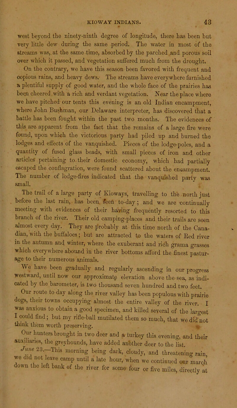 west beyond the ninety-ninth degree of longitude, there has been but very little dew during the same period. The water in most of the streams was, at the same time, absorbed by the parched and porous soil over which it passed, and vegetation suffered much from the drought. On the contrary, we have this season been favored with frequent and copious rains, and heavy dews. The streams have everywhere furnished a plentiful supply of good water, and the whole face of the prairies has been cheered with a rich and verdant vegetation. Near the place where we have pitched our tents this evening is an old Indian encampment, where John Bushman, our Delaware interpreter, has discovered that a battle has been fought within the past two months. The evidences of this are apparent from the fact that the remains of a large fire were found, upon which the victorious party had piled up and burned the lodges and effects of the vanquished. Pieces of the lodge-poles, and a quantity of fused glass beads, with small pieces of iron and other articles pertaining to their domestic economy, which had partially escaped the conflagration, were found scattered about the encampment. The number of lodge-fires indicated that the vanquished party was small. The trail of a large party of Kioways, travelling to the north just before the last rain, has been £een to-day; and we are continually meeting with evidences of their having frequently resorted to this branch of the river. Their old camping-places and their trails are seen almost every day. They are probably at this time north of the Cana- dian, 'nith the buffaloes; but are attracted to the waters of Red river in the autumn and winter, where the exuberant and rich grama grasses which everywhere abound in the river bottoms afford the finest pastur- age to their numerous animals. We have been gradually and regularly ascending in our progress westward, until now our approximate elevation above the sea, as indi- cated by the barometer, is two thousand seven hundred and two feet. Our route to day along the river valley has been populous with prairie dogs, their towns occupying almost the entire valley of the river. I was anxious to obtain a good specimen, and killed several of the largest I could find; but my rifle-ball mutilated them so much, that we did not tbink them worth preserving. Our hunters brought in two deer and a turkey this evening, and their auxiliaries, the greyhounds, have added another deer to the list. June 23.—This morning being dark, cloudy, and threatening rain we did not leave camp until a late hour, when we continued our march down the left bank of the river for some four or five miles, directly at