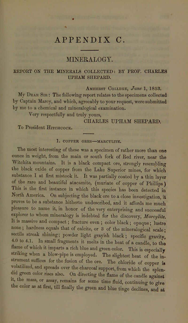 MINERALOGY. REPORT ON THE MINERALS COLLECTED: BY PROF. CHARLES UPHAM SHEPARD. Amherst College, June 1, 1853. My Dear Sir : The following report relates to the specimens collected by Captain Marcy, and which, agreeably to your request, were submitted by me to a chemical and mineralogical examination. Very respectfully and truly yours, CHARLES UPHAM SHEPARD. To President Hitchcock. 1. COPPER ORES MARCYLITE. The most interesting of these was a specimen of rather more than one ounce in weight, from the main or south fork of Red river, near the Witchita mountains. It is a black compact ore, strongly resembling the black oxide of copper from the Lake Superior mines, for which substance I at first mistook it. It was partially coated by a thin layer of the rare and beautiful atacamite, (muriate of copper of Phillips) This is the first instance in which this species has been detected in North America. On subjecting the black ore to a close investigation, it proves to be a substance hitherto undescribed, and it affords me much pleasure to name it, in honor of the very enterprising and successful explorer to whom mineralogy is indebted for the discovery, Marcylite. It is massive and compact; fracture even ; color black; opaque; lustre none ; hardness equals that of calcite, or 3 of the mineralogical scale; sectile streak shining; powder light grayish black; specific gravity, 4.0 to 4.1. In small fragments it melts in the heat of a candle, to the flame of which it imparts a rich blue and green color. This is especially striking when a blow-pipe is employed. The slightest heat of the in- strument suffices for the fusion of the ore. The chloride of copper is volatilized, and spreads over the charcoal support, from which the splen- did green color rises also. On directing the flame of the candle against it the mass, or assay, remains for some time fluid, continuing to mve the color as at first, till finally the green and blue tinge declines, and at