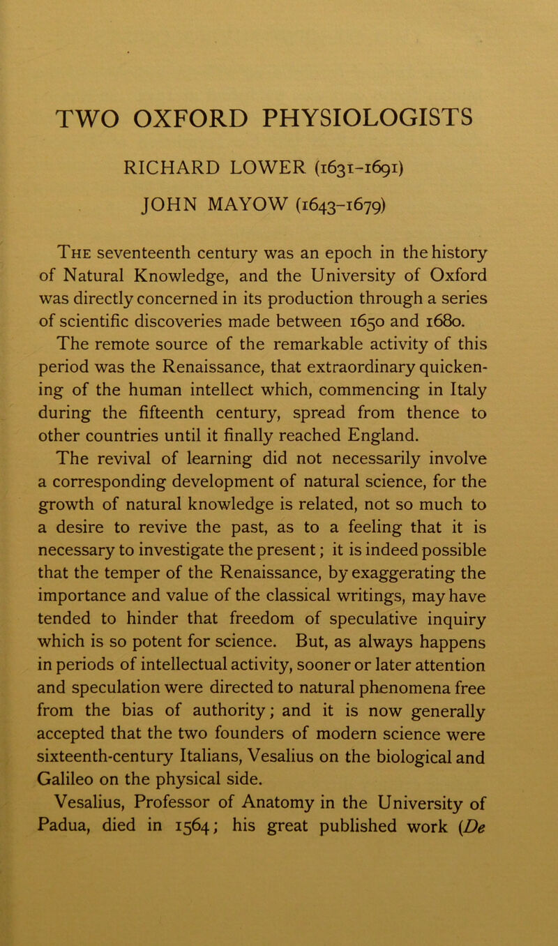 RICHARD LOWER (1631-1691) JOHN MAYOW (1643-1679) The seventeenth century was an epoch in the history of Natural Knowledge, and the University of Oxford was directly concerned in its production through a series of scientific discoveries made between 1650 and 1680. The remote source of the remarkable activity of this period was the Renaissance, that extraordinary quicken- ing of the human intellect which, commencing in Italy during the fifteenth century, spread from thence to other countries until it finally reached England. The revival of learning did not necessarily involve a corresponding development of natural science, for the growth of natural knowledge is related, not so much to a desire to revive the past, as to a feeling that it is necessary to investigate the present; it is indeed possible that the temper of the Renaissance, by exaggerating the importance and value of the classical writings, may have tended to hinder that freedom of speculative inquiry which is so potent for science. But, as always happens in periods of intellectual activity, sooner or later attention and speculation were directed to natural phenomena free from the bias of authority; and it is now generally accepted that the two founders of modern science were sixteenth-century Italians, Vesalius on the biological and Galileo on the physical side. Vesalius, Professor of Anatomy in the University of Padua, died in 1564; his great published work (De