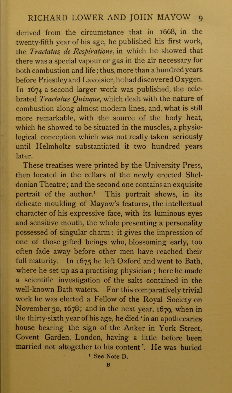 derived from the circumstance that in 1668, in the twenty-fifth year of his age, he published his first work, the Tractatus de Respiratione, in which he showed that there was a special vapour or gas in the air necessary for both combustion and life; thus, more than a hundred years before Priestley and Lavoisier, he had discovered Oxygen. In 1674 a second larger work was published, the cele- brated Tractatus Quinqtie, which dealt with the nature of combustion along almost modern lines, and, what is still more remarkable, with the source of the body heat, which he showed to be situated in the muscles, a physio- logical conception which was not really taken seriously until Helmholtz substantiated it two hundred years later. These treatises were printed by the University Press, then located in the cellars of the newly erected Shel- donian Theatre; and the second one contains an exquisite portrait of the author.^ This portrait shows, in its delicate moulding of Mayow’s features, the intellectual character of his expressive face, with its luminous eyes and sensitive mouth, the whole presenting a personality possessed of singular charm: it gives the impression of one of those gifted beings who, blossoming early, too often fade away before other men have reached their full maturity. In 1675 he left Oxford and went to Bath, where he set up as a practising physician ; here he made a scientific investigation of the salts contained in the well-known Bath waters. For this comparatively trivial work he was elected a Fellow of the Royal Society on November 30, 1678; and in the next year, 1679, when in the thirty-sixth year of his age, he died ‘in an apothecaries house bearing the sign of the Anker in York Street, Covent Garden, London, having a little before been married not altogether to his content \ He was buried * See Note D. B