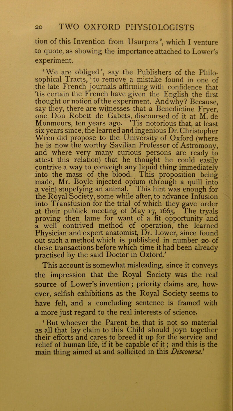 tion of this Invention from Usurpers’, which I venture to quote, as showing the importance attached to Lower’s experiment. ^We are obliged’, say the Publishers of the Philo- sophical Tracts, ‘to remove a mistake found in one of the late French journals affirming with confidence that ’tis certain the French have given the English the first thought or notion of the experiment. And why? Because, say they, there are witnesses that a Benedictine Fryer, one Don Robett de Gabets, discoursed of it at M. de Monmours, ten years ago. ’Tis notorious that, at least six years since, the learned and ingenious Dr. Christopher Wren did propose to the University of Oxford (wnere he is now the worthy Savilian Professor of Astromony, and where very many curious persons are ready to attest this relation) that he thought he could easily contrive a way to conveigh any liquid thing immediately into the mass of the blood. This proposition being made, Mr. Boyle injected opium (through a quill into a vein) stupefying an animal. This hint was enough for the Royal Society, some while after, to advance Infusion into Transfusion for the trial of which they gave order at their publick meeting of May 17, 1665. The tryals proving then lame for want of a fit opportunity and a well contrived method of operation, the learned Physician and expert anatomist. Dr. Lower, since found out such a method which is published in number 20 of these transactions before which time it had been already practised by the said Doctor in Oxford.’ This account is somewhat misleading, since it conveys the impression that the Royal Society was the real source of Lower’s invention; priority claims are, how- ever, selfish exhibitions as the Royal Society seems to have felt, and a concluding sentence is framed with a more just regard to the real interests of science. ‘ But whoever the Parent be, that is not so material as all that lay claim to this Child should joyn together their efforts and cares to breed it up for the service and relief of human life, if it be capable of it; and this is the main thing aimed at and sollicited in this Discourse!