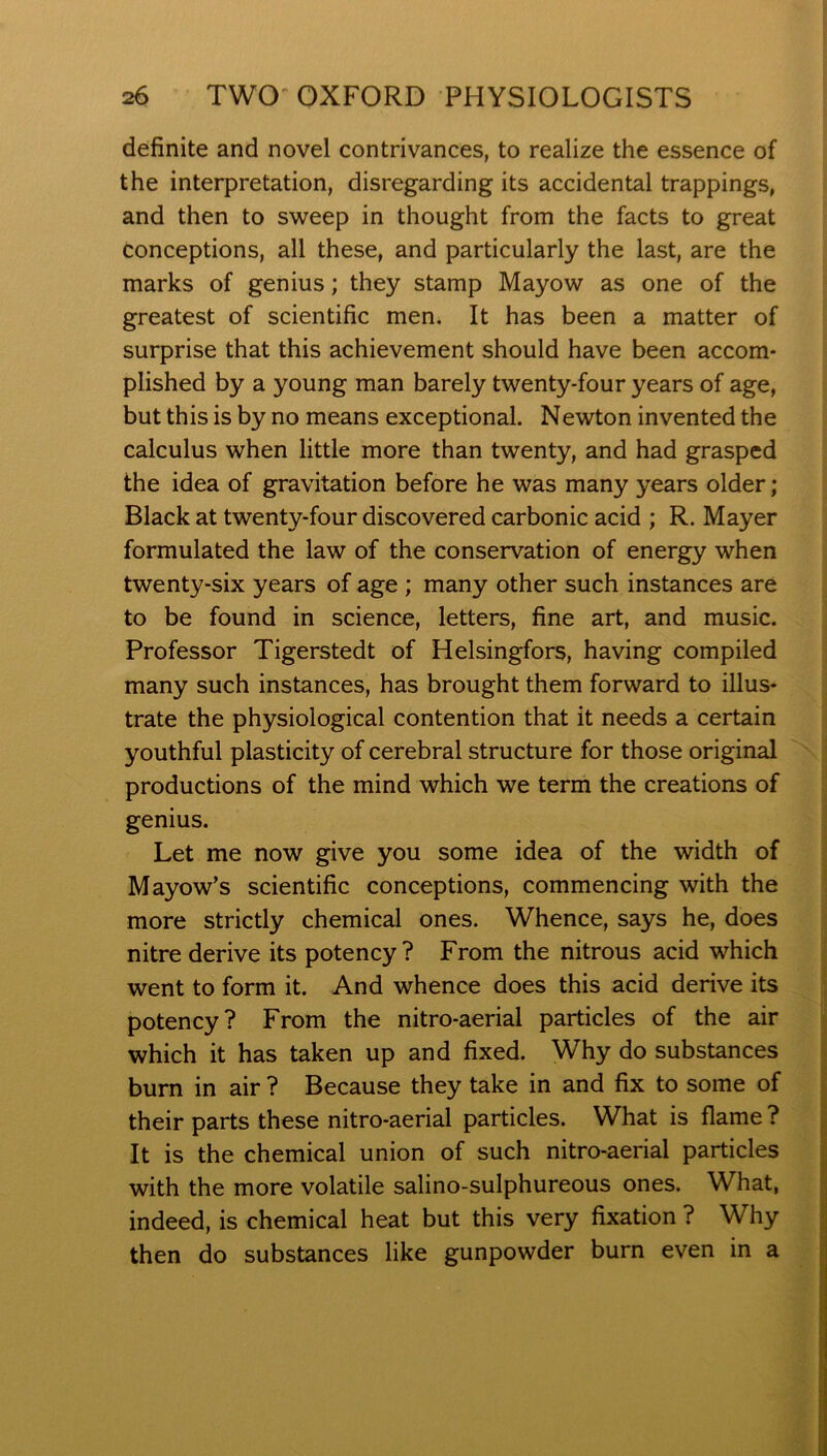 definite and novel contrivances, to realize the essence of the interpretation, disregarding its accidental trappings, and then to sweep in thought from the facts to great conceptions, all these, and particularly the last, are the marks of genius; they stamp Mayow as one of the greatest of scientific men. It has been a matter of surprise that this achievement should have been accom- plished by a young man barely twenty-four years of age, but this is by no means exceptional. Newton invented the calculus when little more than twenty, and had grasped the idea of gravitation before he was many years older; Black at twenty-four discovered carbonic acid ; R. Mayer formulated the law of the conservation of energy when twenty-six years of age ; many other such instances are to be found in science, letters, fine art, and music. Professor Tigerstedt of Helsingfors, having compiled many such instances, has brought them forward to illus- trate the physiological contention that it needs a certain youthful plasticity of cerebral structure for those original productions of the mind which we term the creations of genius. Let me now give you some idea of the width of Mayow’s scientific conceptions, commencing with the more strictly chemical ones. Whence, says he, does nitre derive its potency? From the nitrous acid which went to form it. And whence does this acid derive its potency? From the nitro-aerial particles of the air which it has taken up and fixed. Why do substances burn in air ? Because they take in and fix to some of their parts these nitro-aerial particles. What is flame ? It is the chemical union of such nitro-aerial particles with the more volatile salino-sulphureous ones. What, indeed, is chemical heat but this very fixation ? Why then do substances like gunpowder burn even in a