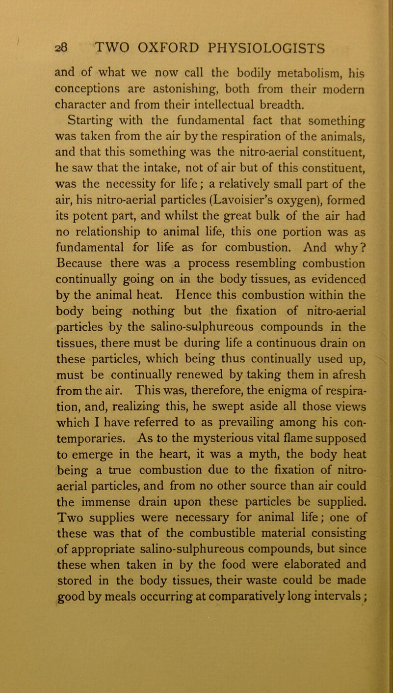 and of what we now call the bodily metabolism, his conceptions are astonishing, both from their modern character and from their intellectual breadth. Starting with the fundamental fact that something was taken from the air by the respiration of the animals, and that this something was the nitro-aerial constituent, he saw that the intake, not of air but of this constituent, was the necessity for life; a relatively small part of the air, his nitro-aerial particles (Lavoisier’s oxygen), formed its potent part, and whilst the great bulk of the air had no relationship to animal life, this one portion was as fundamental for life as for combustion. And why? Because there was a process resembling combustion continually going on in the body tissues, as evidenced by the animal heat. Hence this combustion within the body being nothing but the fixation of nitro-aerial particles by the salino-sulphureous compounds in the tissues, there must be during life a continuous drain on these particles, which being thus continually used up, must be continually renewed by taking them in afresh from the air. This was, therefore, the enigma of respira- tion, and, realizing this, he swept aside all those views which I have referred to as prevailing among his con- temporaries. As to the mysterious vital flame supposed to emerge in the heart, it was a myth, the body heat being a true combustion due to the fixation of nitro- aerial particles, and from no other source than air could the immense drain upon these particles be supplied. Two supplies were necessary for animal life; one of these was that of the combustible material consisting of appropriate salino-sulphureous compounds, but since these when taken in by the food were elaborated and stored in the body tissues, their waste could be made good by meals occurring at comparatively long intervals;