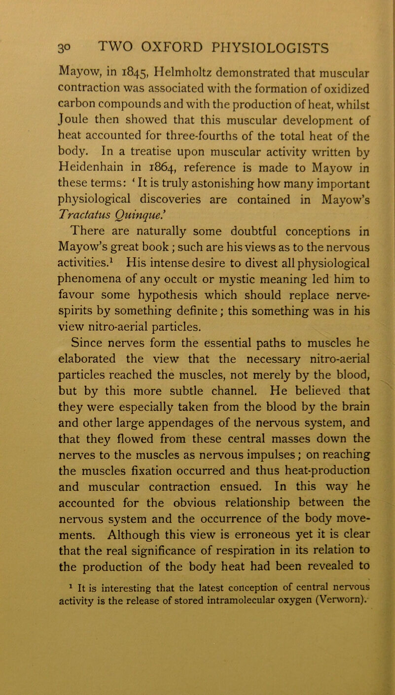 Mayow, in 1845, Helmholtz demonstrated that muscular contraction was associated with the formation of oxidized carbon compounds and with the production of heat, whilst Joule then showed that this muscular development of heat accounted for three-fourths of the total heat of the body. In a treatise upon muscular activity written by Heidenhain in 1864, reference is made to Mayow in these terms: ‘ It is truly astonishing how many important physiological discoveries are contained in Mayow’s Tractatus Quinque.* There are naturally some doubtful conceptions in Mayow’s great book; such are his views as to the nervous activities.^ His intense desire to divest all physiological phenomena of any occult or mystic meaning led him to favour some hypothesis which should replace nerve- spirits by something definite; this something was in his view nitro-aerial particles. Since nerves form the essential paths to muscles he elaborated the view that the necessary nitro-aerial particles reached the muscles, not merely by the blood, but by this more subtle channel. He believed that they were especially taken from the blood by the brain and other large appendages of the nervous system, and that they flowed from these central masses down the nerves to the muscles as nervous impulses; on reaching the muscles fixation occurred and thus heat-production and muscular contraction ensued. In this way he accounted for the obvious relationship between the nervous system and the occurrence of the body move- ments. Although this view is erroneous yet it is clear that the real significance of respiration in its relation to the production of the body heat had been revealed to ^ It is interesting that the latest conception of central nervous activity is the release of stored intramolecular oxygen (Verworn).